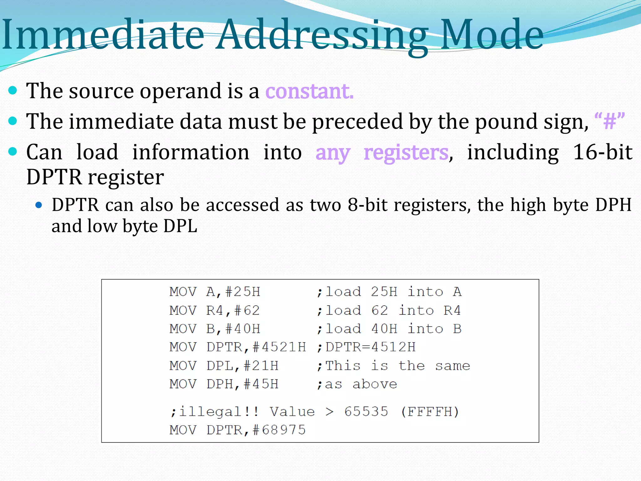 Immediate Addressing Mode
 The source operand is a constant.
 The immediate data must be preceded by the pound sign, “#”
 Can load information into any registers, including 16-bit
DPTR register
 DPTR can also be accessed as two 8-bit registers, the high byte DPH
and low byte DPL
 