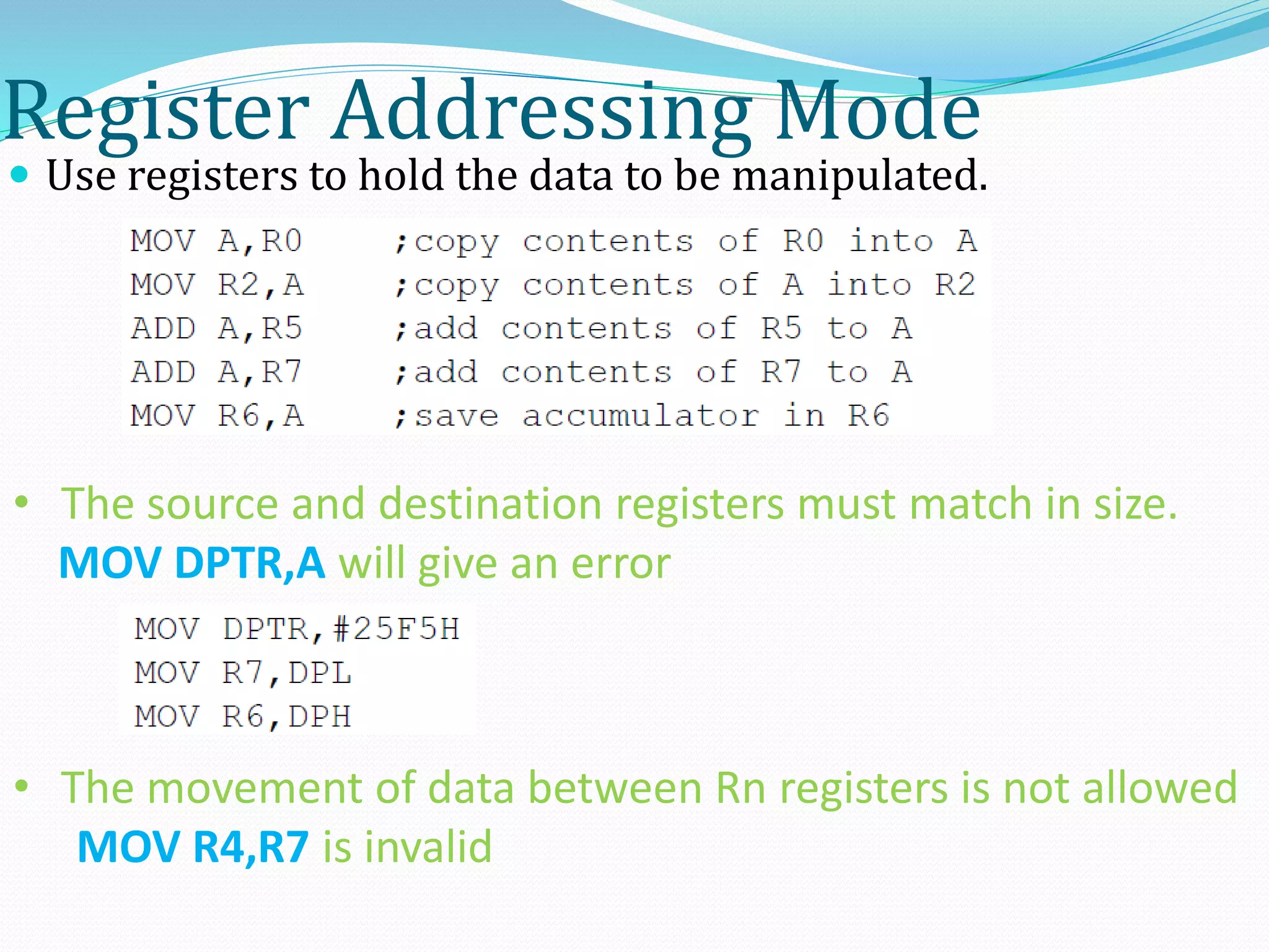 Register Addressing Mode
 Use registers to hold the data to be manipulated.
• The source and destination registers must match in size.
MOV DPTR,A will give an error
• The movement of data between Rn registers is not allowed
MOV R4,R7 is invalid
 