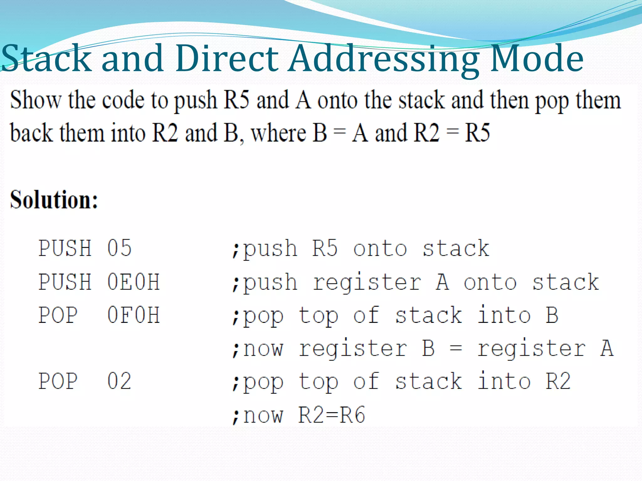 Stack and Direct Addressing Mode
 Only direct addressing mode is allowed for pushing or popping
the stack.
 PUSH A is invalid.
 Pushing the accumulator onto the stack must be coded as PUSH
0E0H.
 