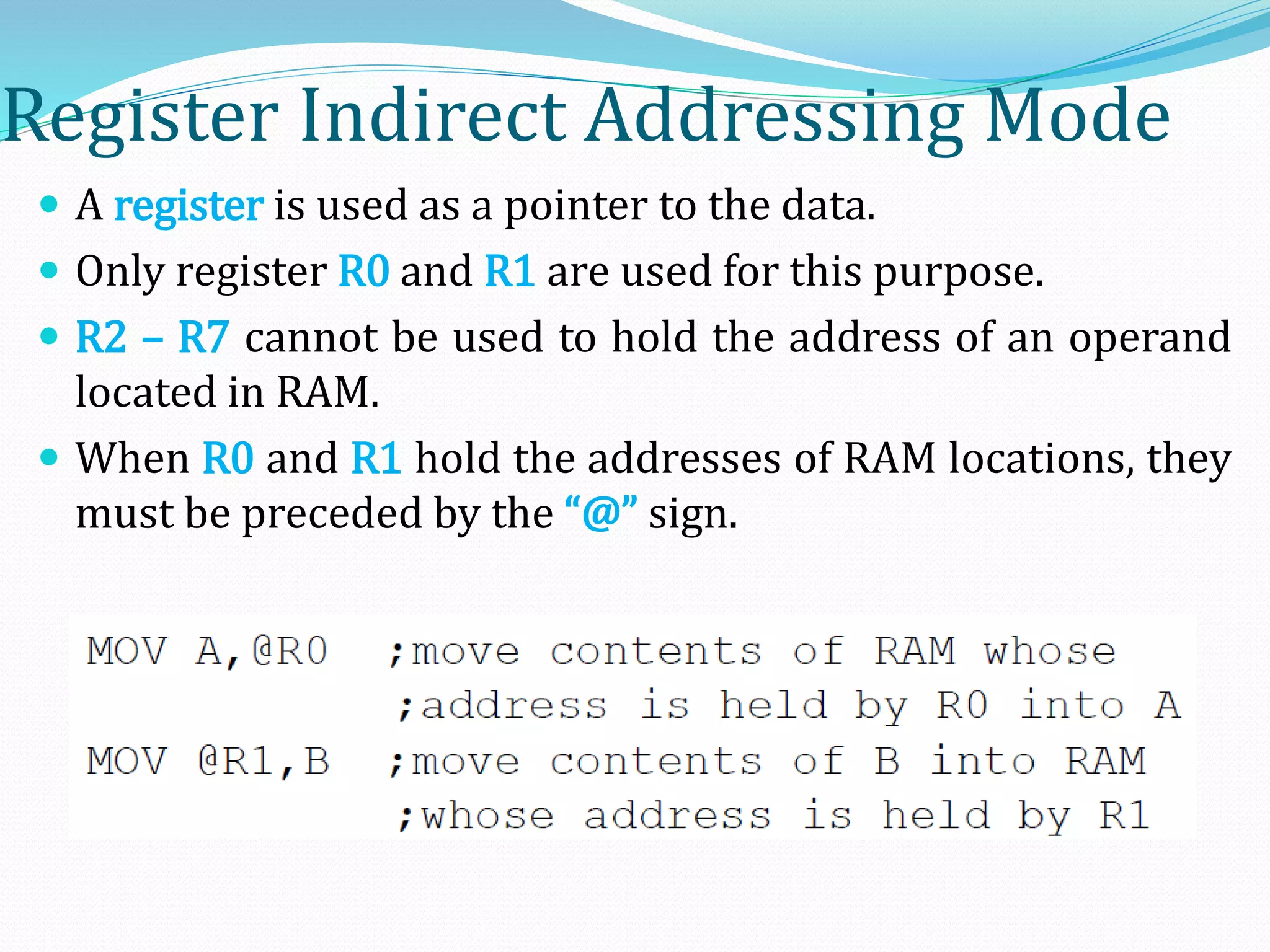 Register Indirect Addressing Mode
 A register is used as a pointer to the data.
 Only register R0 and R1 are used for this purpose.
 R2 – R7 cannot be used to hold the address of an operand
located in RAM.
 When R0 and R1 hold the addresses of RAM locations, they
must be preceded by the “@” sign.
 