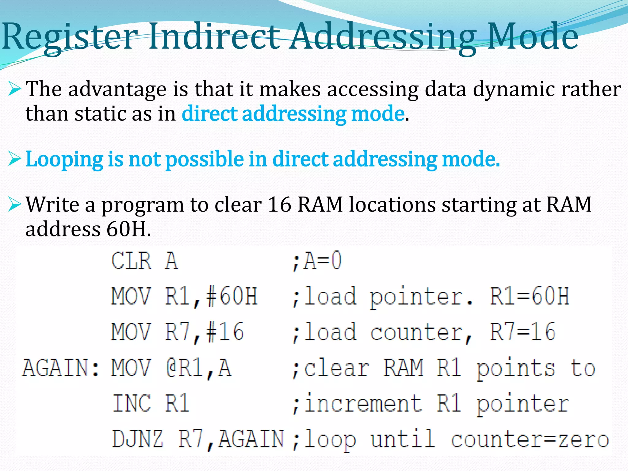 Register Indirect Addressing Mode
The advantage is that it makes accessing data dynamic rather
than static as in direct addressing mode.
Looping is not possible in direct addressing mode.
Write a program to clear 16 RAM locations starting at RAM
address 60H.
 