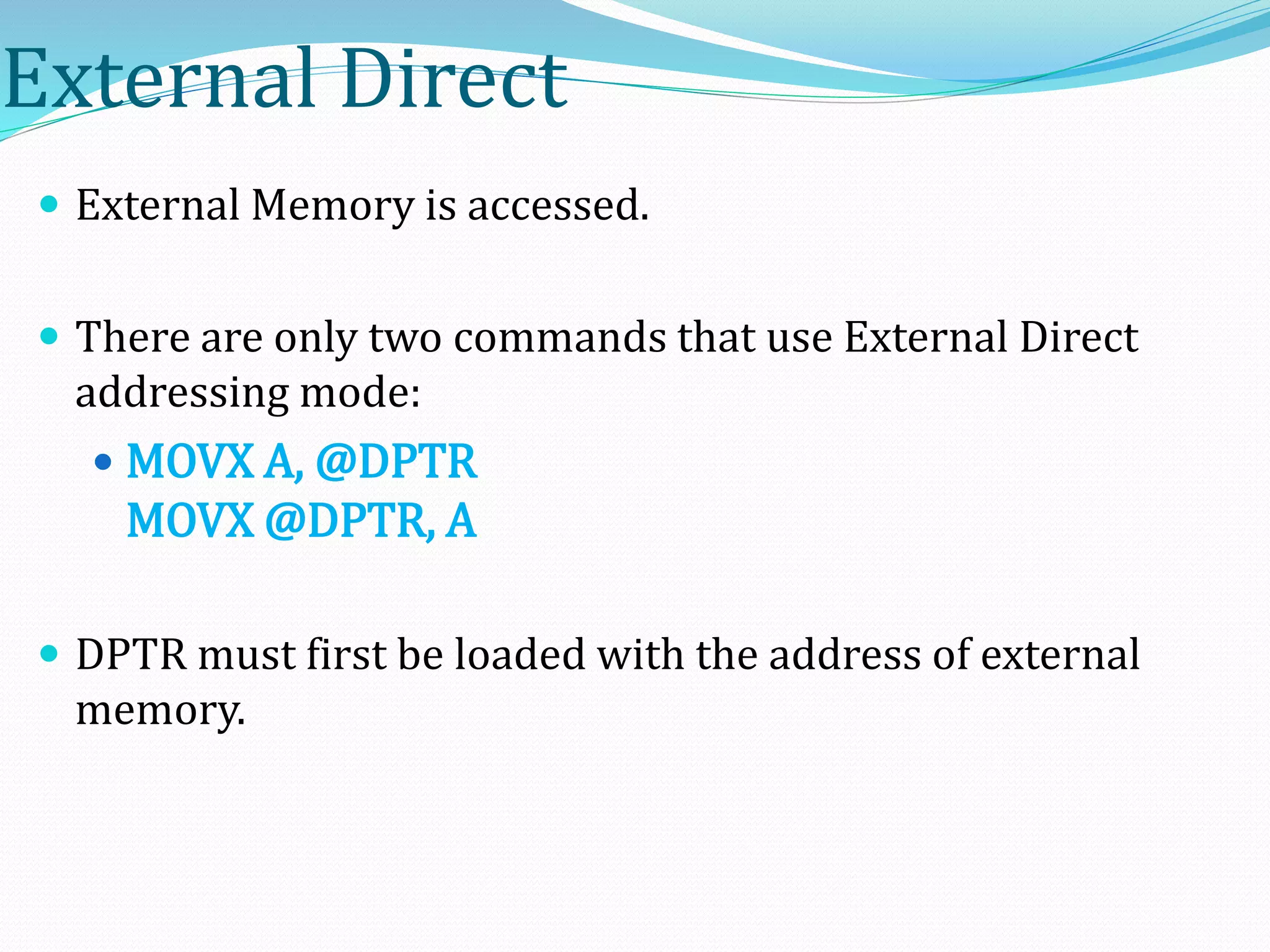 External Direct
 External Memory is accessed.
 There are only two commands that use External Direct
addressing mode:
 MOVX A, @DPTR
MOVX @DPTR, A
 DPTR must first be loaded with the address of external
memory.
 