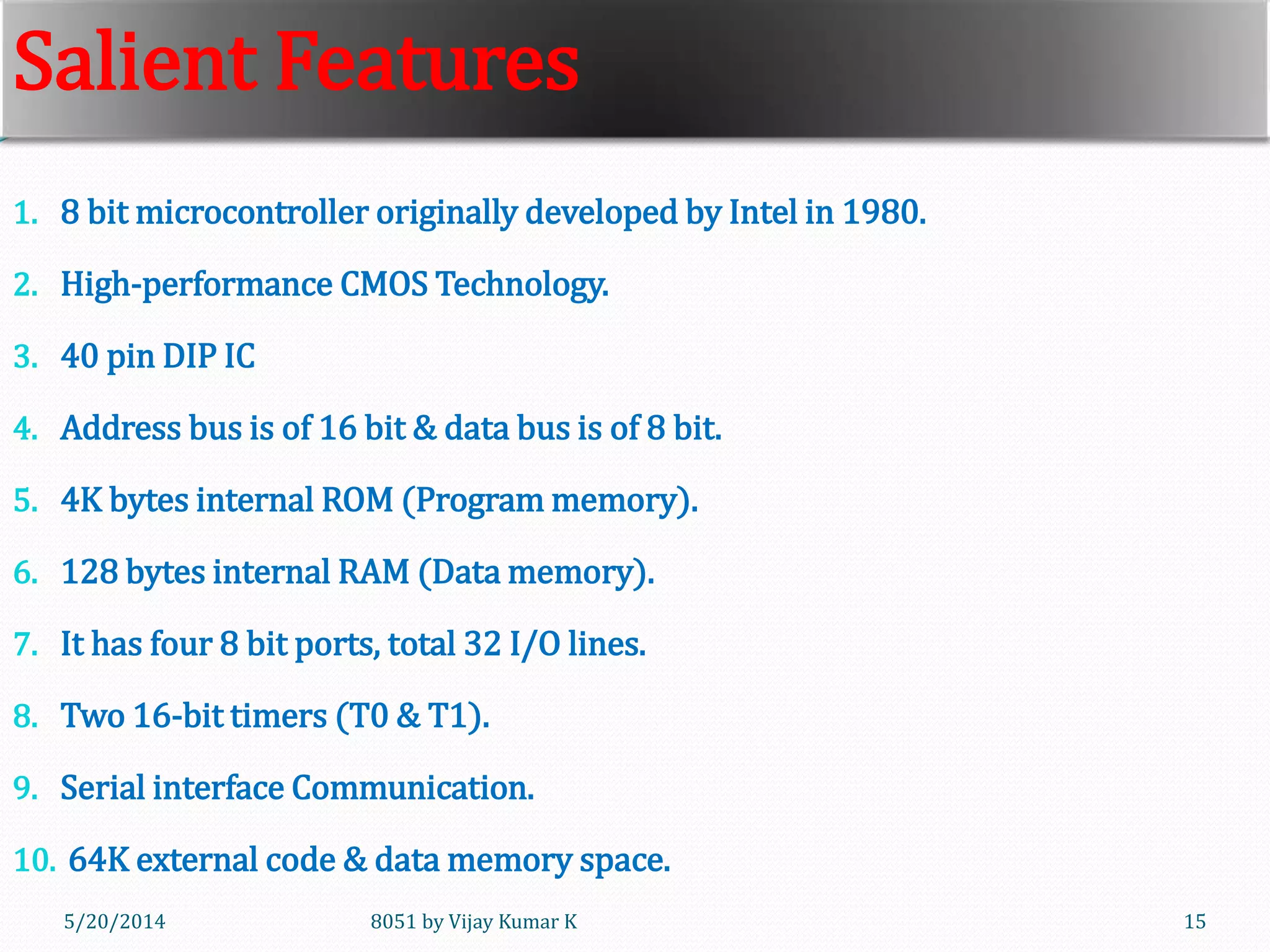 8051 by Vijay Kumar K5/30/2014 15
Salient Features
1. 8 bit microcontroller originally developed by Intel in 1980.
2. High-performance CMOS Technology.
3. 40 pin DIP IC
4. Address bus is of 16 bit & data bus is of 8 bit.
5. 4K bytes internal ROM (Program memory).
6. 128 bytes internal RAM (Data memory).
7. It has four 8 bit ports, total 32 I/O lines.
8. Two 16-bit timers (T0 & T1).
9. Serial interface Communication.
10. 64K external code & data memory space.
 