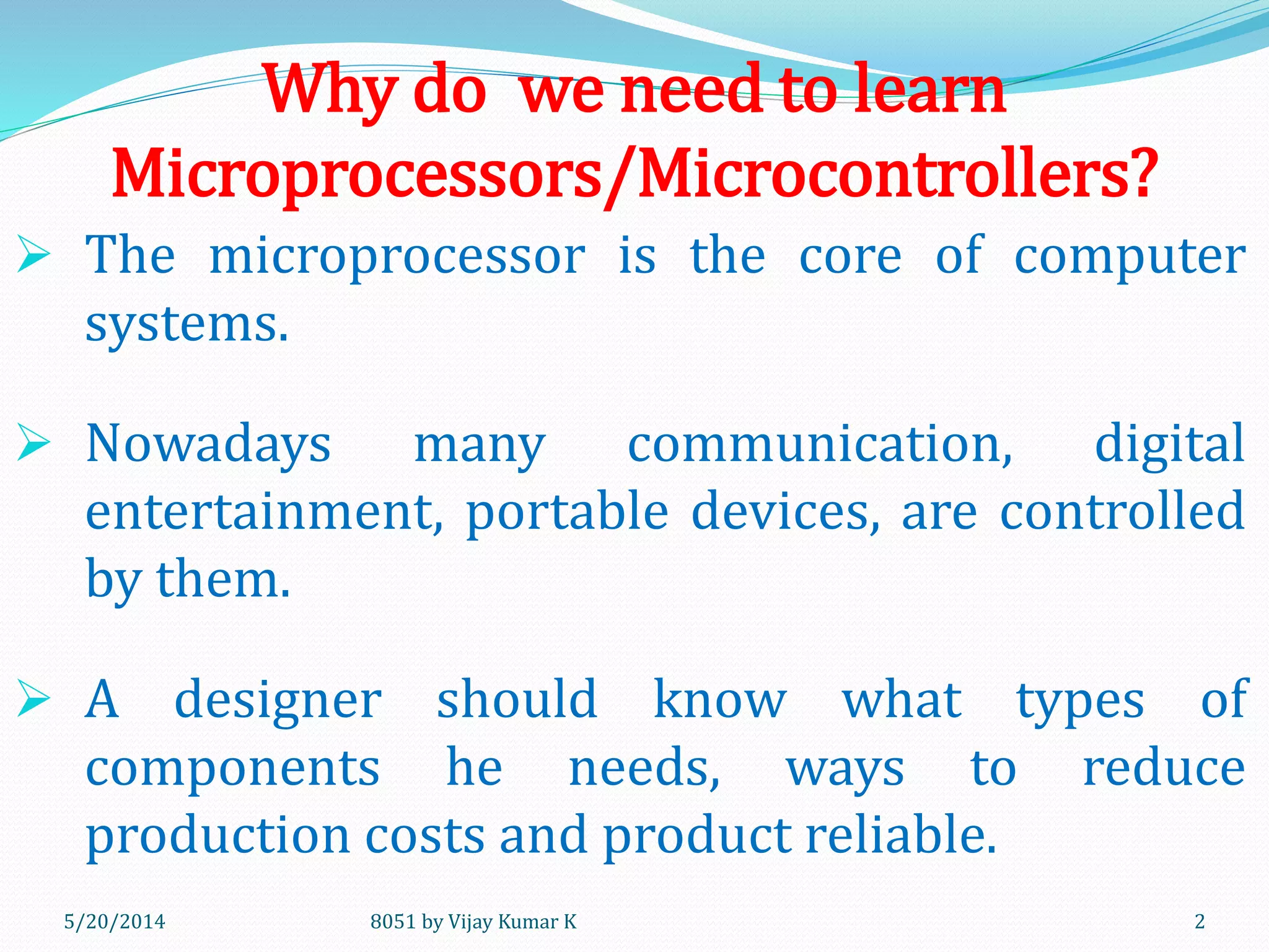 Why do we need to learn
Microprocessors/Microcontrollers?
 The microprocessor is the core of computer
systems.
 Nowadays many communication, digital
entertainment, portable devices, are controlled
by them.
 A designer should know what types of
components he needs, ways to reduce
production costs and product reliable.
8051 by Vijay Kumar K5/30/2014 2
 