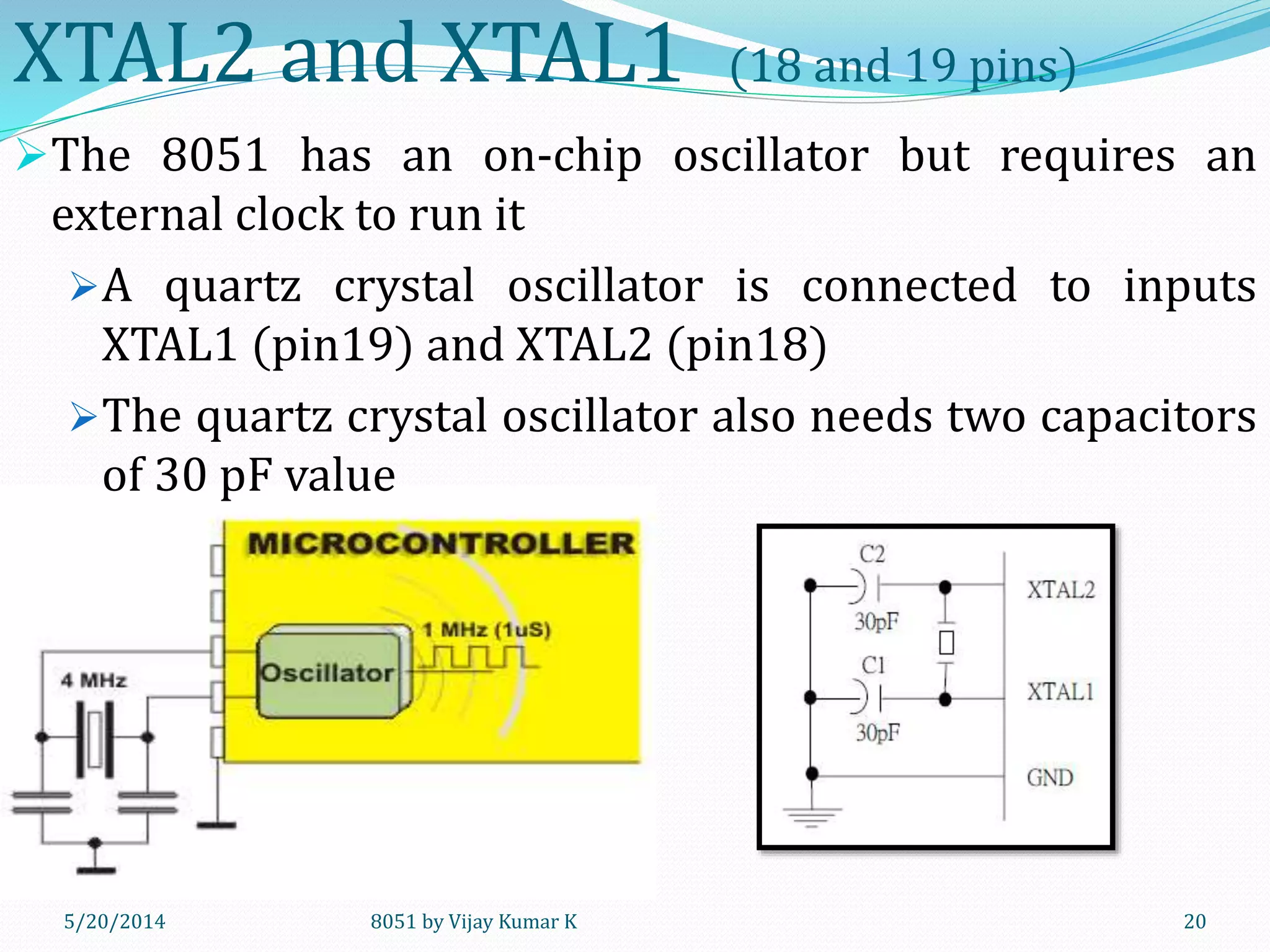 8051 by Vijay Kumar K5/30/2014 20
XTAL2 and XTAL1 (18 and 19 pins)
The 8051 has an on-chip oscillator but requires an
external clock to run it
A quartz crystal oscillator is connected to inputs
XTAL1 (pin19) and XTAL2 (pin18)
The quartz crystal oscillator also needs two capacitors
of 30 pF value
 