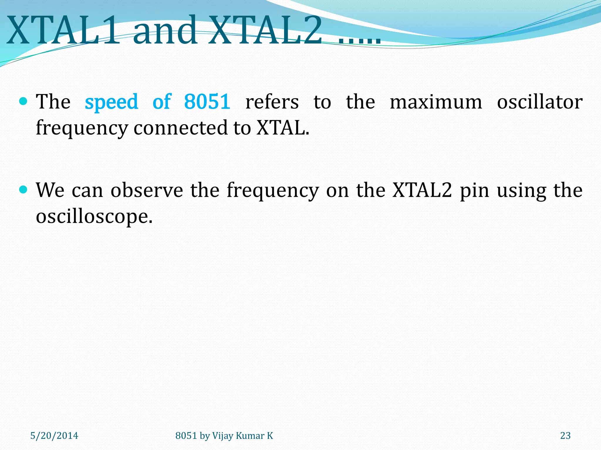 8051 by Vijay Kumar K5/30/2014 23
XTAL1 and XTAL2 …..
 The speed of 8051 refers to the maximum oscillator
frequency connected to XTAL.
 We can observe the frequency on the XTAL2 pin using the
oscilloscope.
 