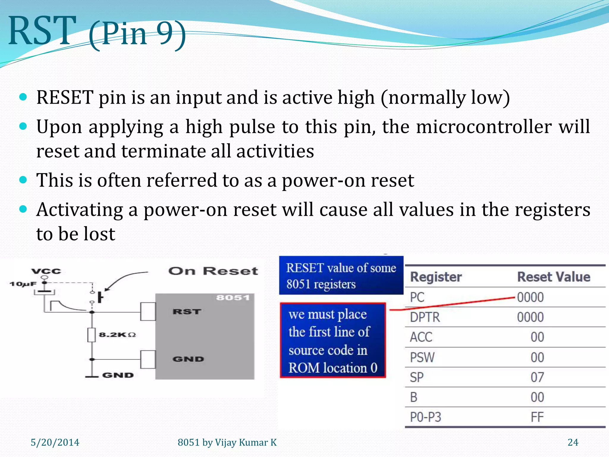 8051 by Vijay Kumar K5/30/2014 24
RST (Pin 9)
 RESET pin is an input and is active high (normally low)
 Upon applying a high pulse to this pin, the microcontroller will
reset and terminate all activities
 This is often referred to as a power-on reset
 Activating a power-on reset will cause all values in the registers
to be lost
 