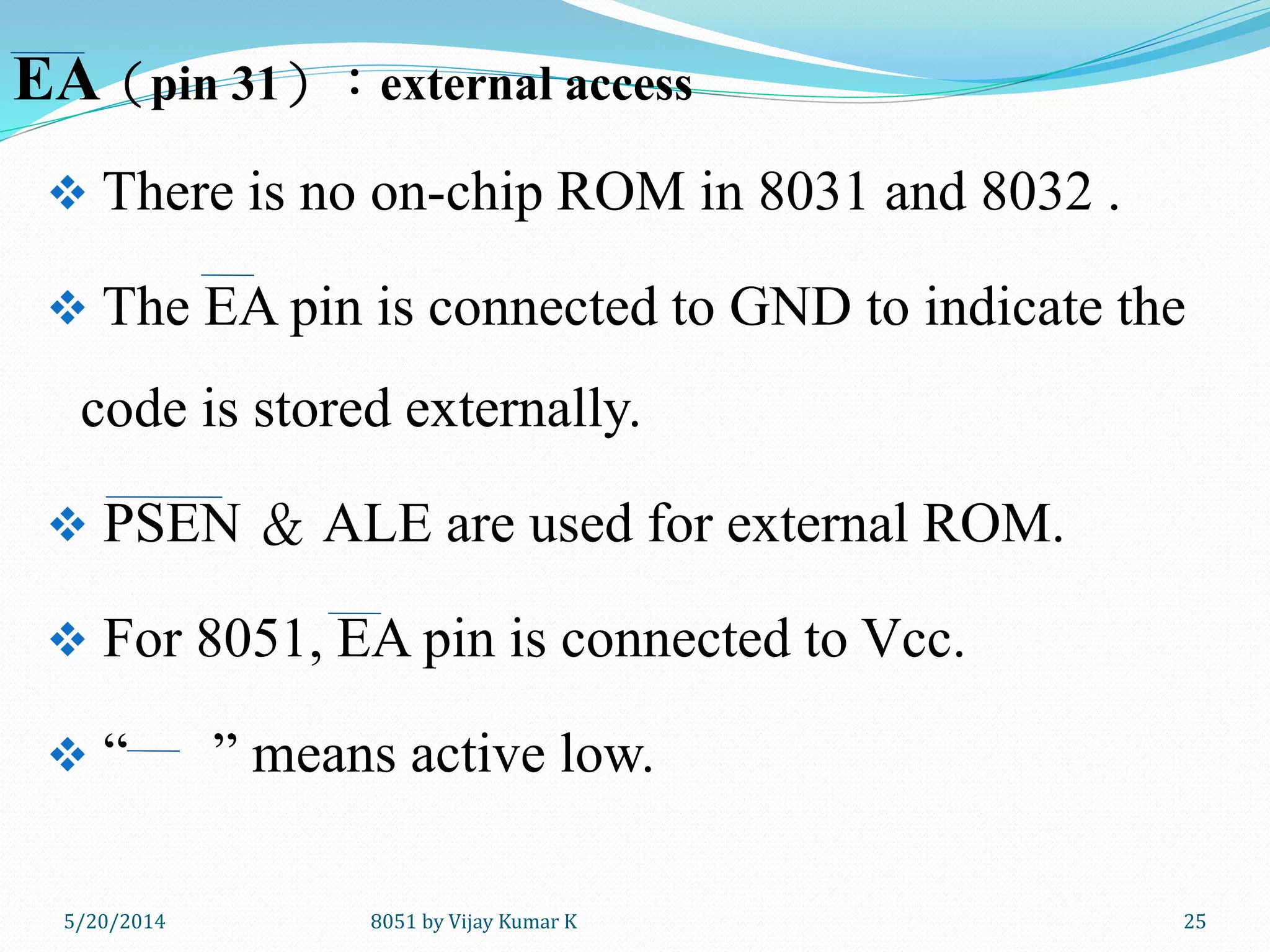 8051 by Vijay Kumar K5/30/2014 25
 There is no on-chip ROM in 8031 and 8032 .
 The EA pin is connected to GND to indicate the
code is stored externally.
 PSEN ＆ ALE are used for external ROM.
 For 8051, EA pin is connected to Vcc.
 “ ” means active low.
EA（pin 31）：external access
 