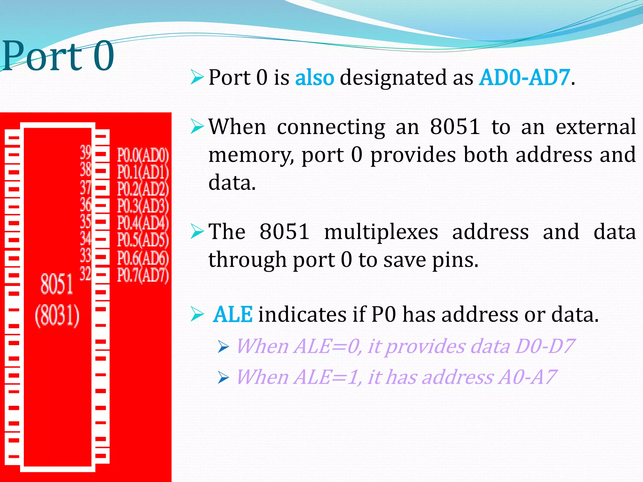 Port 0 Port 0 is also designated as AD0-AD7.
When connecting an 8051 to an external
memory, port 0 provides both address and
data.
The 8051 multiplexes address and data
through port 0 to save pins.
 ALE indicates if P0 has address or data.
 When ALE=0, it provides data D0-D7
 When ALE=1, it has address A0-A7
 