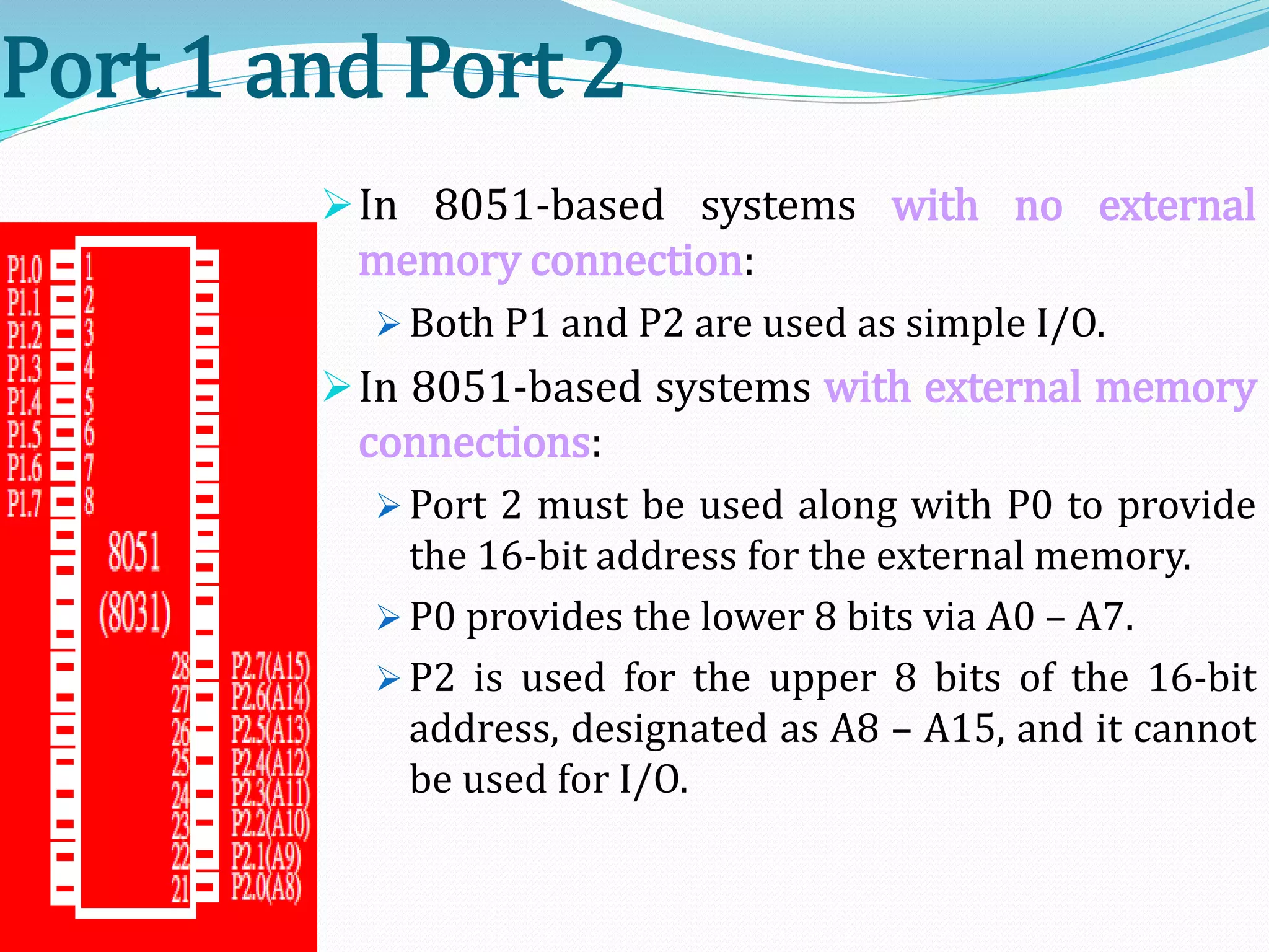 Port 1 and Port 2
In 8051-based systems with no external
memory connection:
 Both P1 and P2 are used as simple I/O.
In 8051-based systems with external memory
connections:
 Port 2 must be used along with P0 to provide
the 16-bit address for the external memory.
 P0 provides the lower 8 bits via A0 – A7.
 P2 is used for the upper 8 bits of the 16-bit
address, designated as A8 – A15, and it cannot
be used for I/O.
 