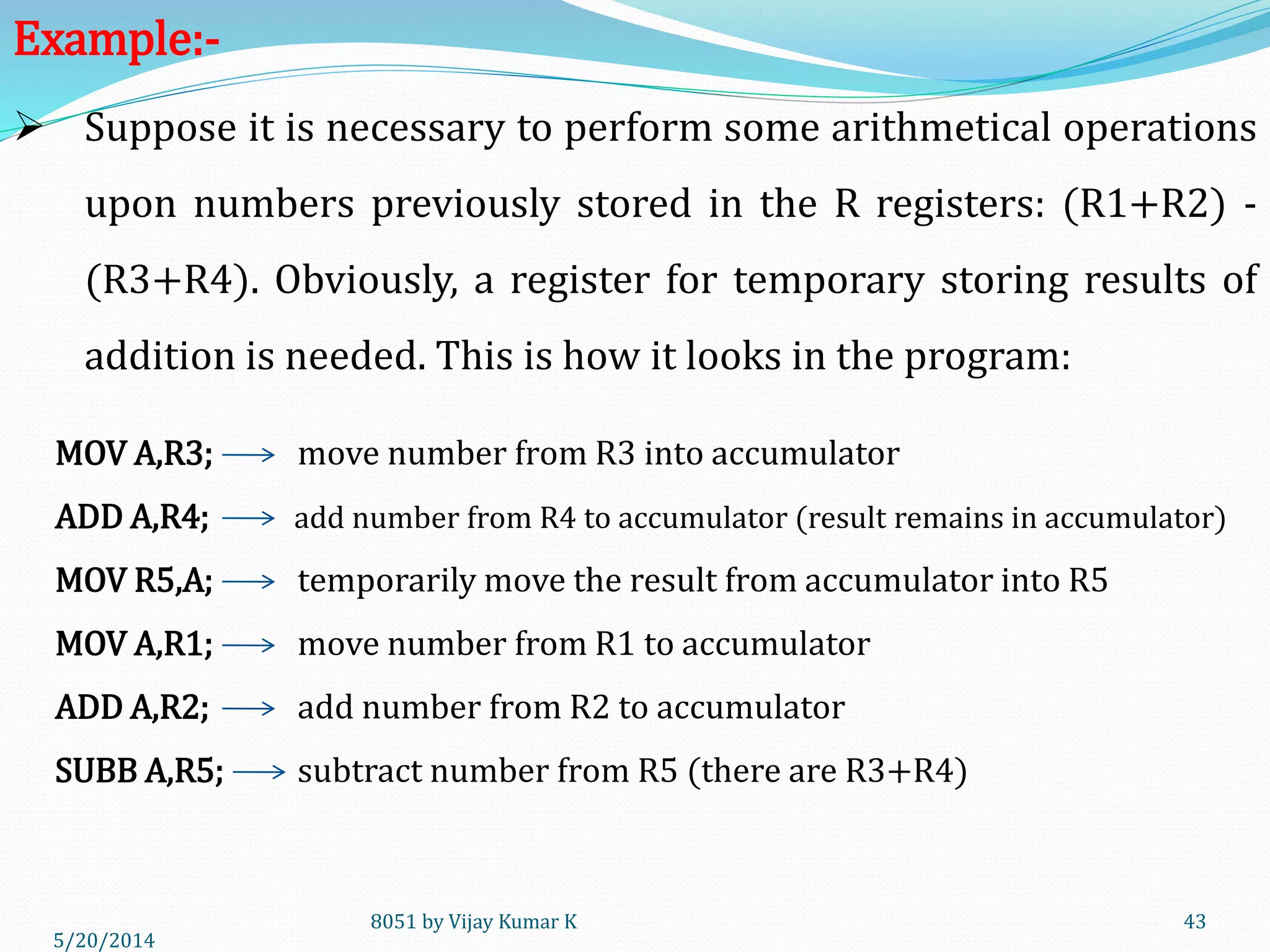 5/30/2014
8051 by Vijay Kumar K 43
 Suppose it is necessary to perform some arithmetical operations
upon numbers previously stored in the R registers: (R1+R2) -
(R3+R4). Obviously, a register for temporary storing results of
addition is needed. This is how it looks in the program:
MOV A,R3; move number from R3 into accumulator
ADD A,R4; add number from R4 to accumulator (result remains in accumulator)
MOV R5,A; temporarily move the result from accumulator into R5
MOV A,R1; move number from R1 to accumulator
ADD A,R2; add number from R2 to accumulator
SUBB A,R5; subtract number from R5 (there are R3+R4)
Example:-
 