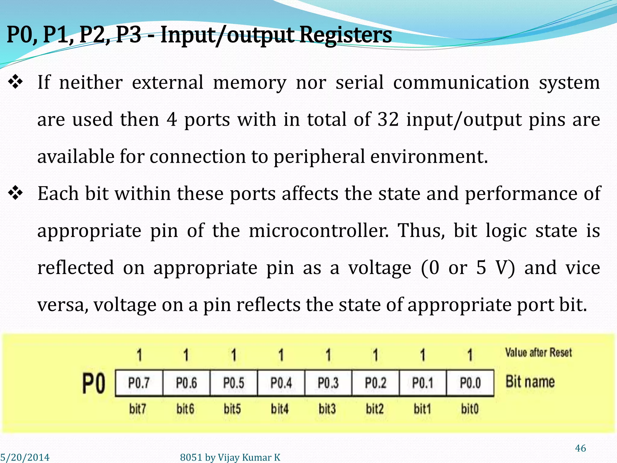 5/30/2014 8051 by Vijay Kumar K
46
P0, P1, P2, P3 - Input/output Registers
 If neither external memory nor serial communication system
are used then 4 ports with in total of 32 input/output pins are
available for connection to peripheral environment.
 Each bit within these ports affects the state and performance of
appropriate pin of the microcontroller. Thus, bit logic state is
reflected on appropriate pin as a voltage (0 or 5 V) and vice
versa, voltage on a pin reflects the state of appropriate port bit.
 