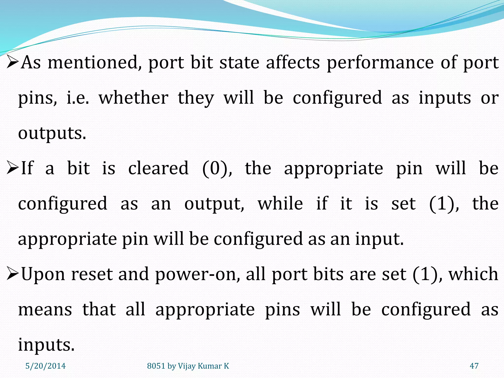 5/30/2014 8051 by Vijay Kumar K 47
As mentioned, port bit state affects performance of port
pins, i.e. whether they will be configured as inputs or
outputs.
If a bit is cleared (0), the appropriate pin will be
configured as an output, while if it is set (1), the
appropriate pin will be configured as an input.
Upon reset and power-on, all port bits are set (1), which
means that all appropriate pins will be configured as
inputs.
 