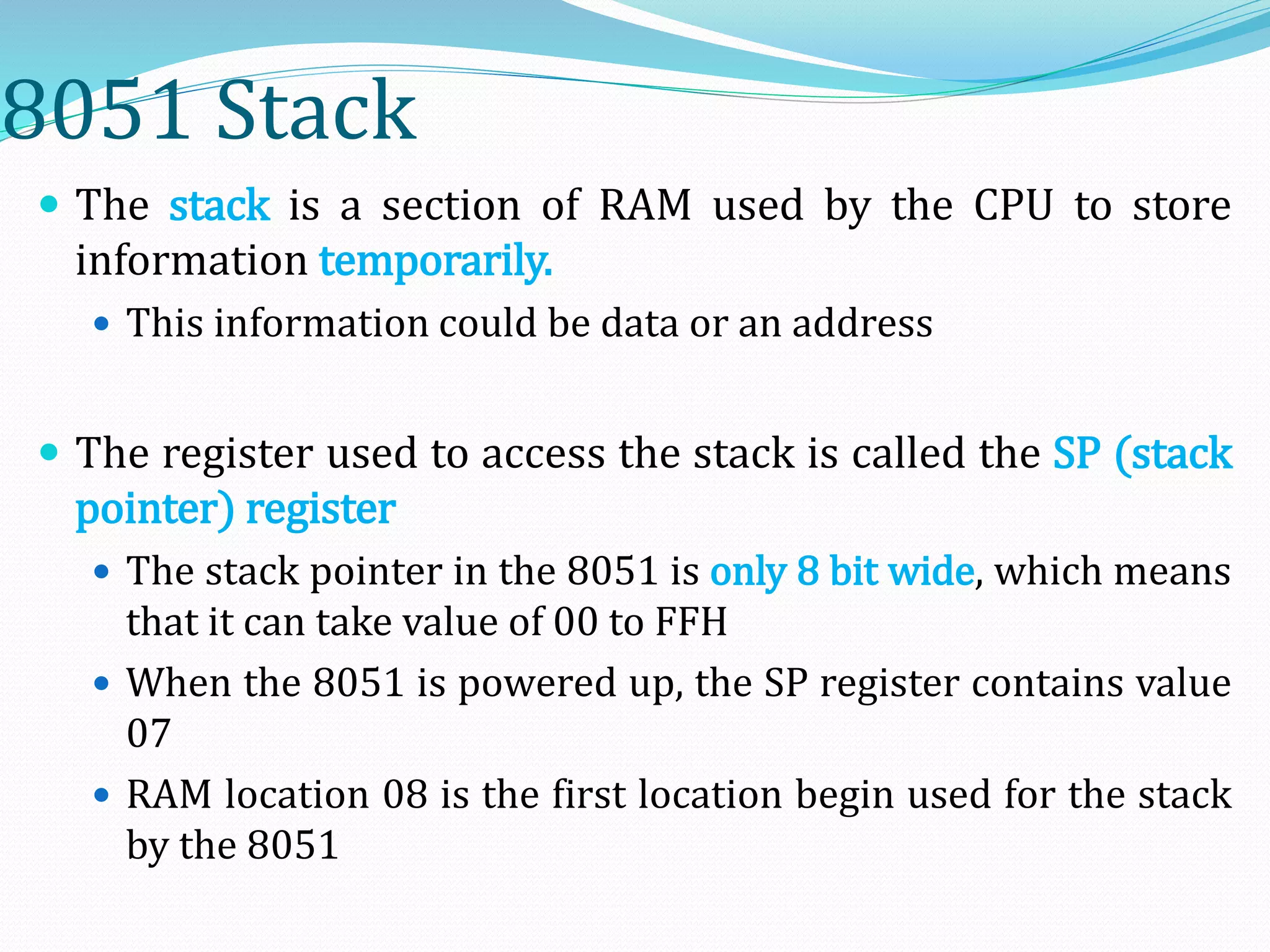 8051 Stack
 The stack is a section of RAM used by the CPU to store
information temporarily.
 This information could be data or an address
 The register used to access the stack is called the SP (stack
pointer) register
 The stack pointer in the 8051 is only 8 bit wide, which means
that it can take value of 00 to FFH
 When the 8051 is powered up, the SP register contains value
07
 RAM location 08 is the first location begin used for the stack
by the 8051
 