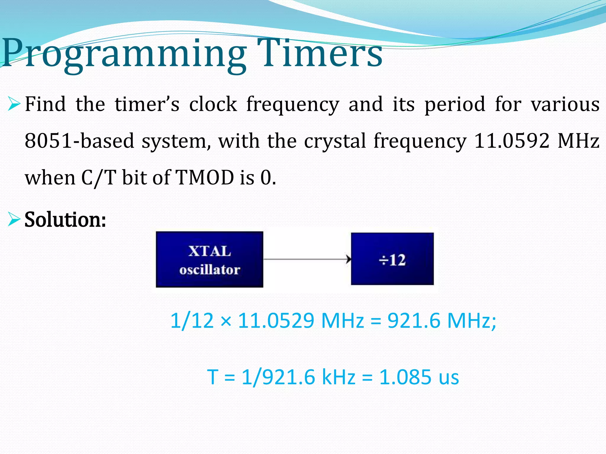 Programming Timers
Find the timer’s clock frequency and its period for various
8051-based system, with the crystal frequency 11.0592 MHz
when C/T bit of TMOD is 0.
Solution:
1/12 × 11.0529 MHz = 921.6 MHz;
T = 1/921.6 kHz = 1.085 us
 