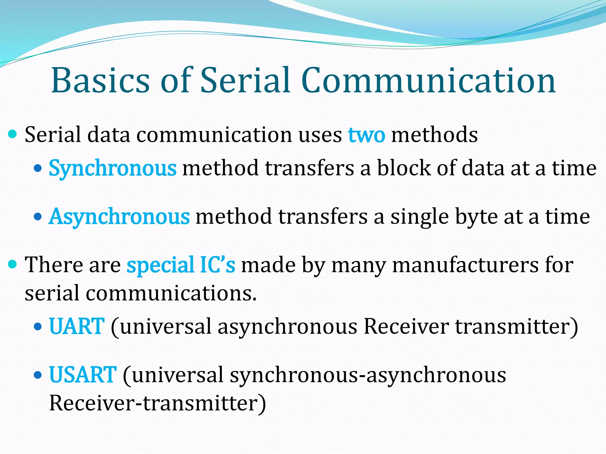 Basics of Serial Communication
 Serial data communication uses two methods
 Synchronous method transfers a block of data at a time
 Asynchronous method transfers a single byte at a time
 There are special IC’s made by many manufacturers for
serial communications.
 UART (universal asynchronous Receiver transmitter)
 USART (universal synchronous-asynchronous
Receiver-transmitter)
 