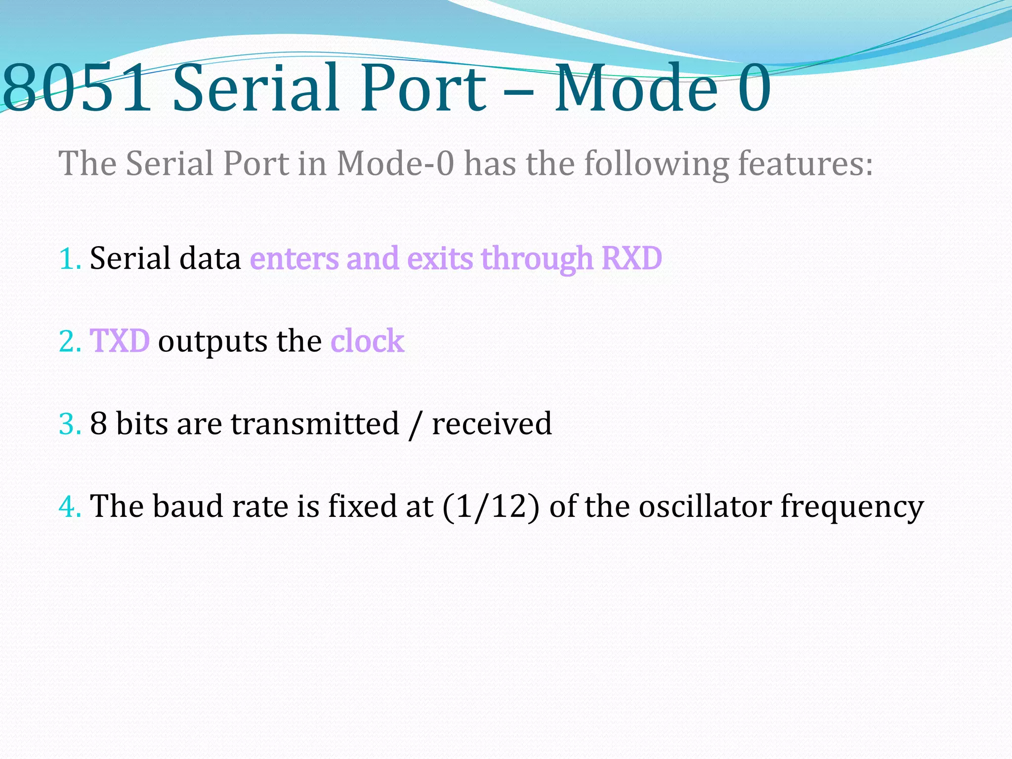 8051 Serial Port – Mode 0
The Serial Port in Mode-0 has the following features:
1. Serial data enters and exits through RXD
2. TXD outputs the clock
3. 8 bits are transmitted / received
4. The baud rate is fixed at (1/12) of the oscillator frequency
 
