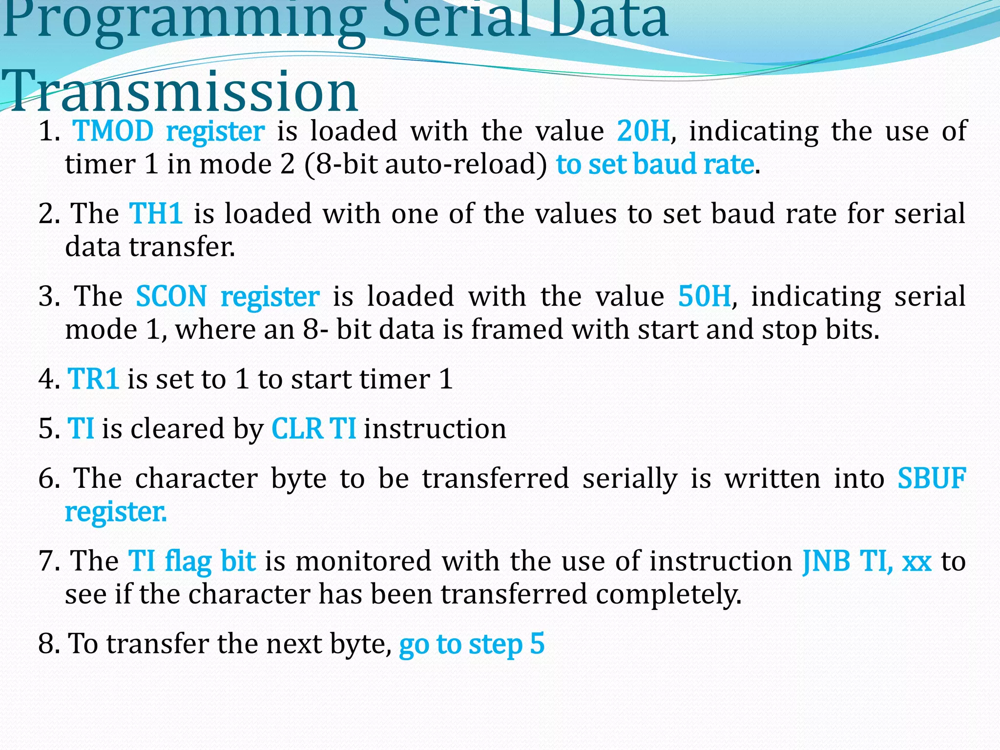 Programming Serial Data
Transmission1. TMOD register is loaded with the value 20H, indicating the use of
timer 1 in mode 2 (8-bit auto-reload) to set baud rate.
2. The TH1 is loaded with one of the values to set baud rate for serial
data transfer.
3. The SCON register is loaded with the value 50H, indicating serial
mode 1, where an 8- bit data is framed with start and stop bits.
4. TR1 is set to 1 to start timer 1
5. TI is cleared by CLR TI instruction
6. The character byte to be transferred serially is written into SBUF
register.
7. The TI flag bit is monitored with the use of instruction JNB TI, xx to
see if the character has been transferred completely.
8. To transfer the next byte, go to step 5
 