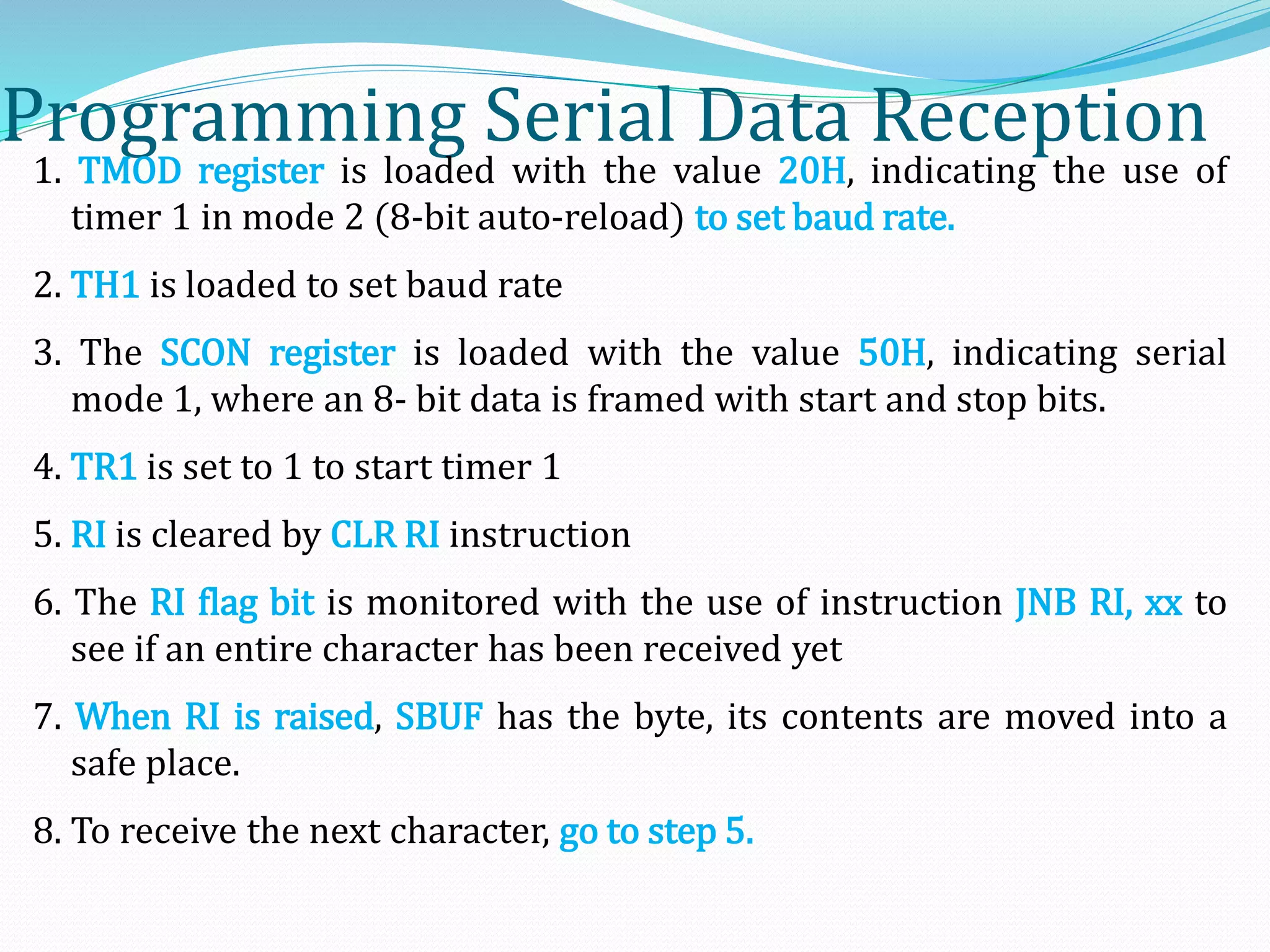 Programming Serial Data Reception
1. TMOD register is loaded with the value 20H, indicating the use of
timer 1 in mode 2 (8-bit auto-reload) to set baud rate.
2. TH1 is loaded to set baud rate
3. The SCON register is loaded with the value 50H, indicating serial
mode 1, where an 8- bit data is framed with start and stop bits.
4. TR1 is set to 1 to start timer 1
5. RI is cleared by CLR RI instruction
6. The RI flag bit is monitored with the use of instruction JNB RI, xx to
see if an entire character has been received yet
7. When RI is raised, SBUF has the byte, its contents are moved into a
safe place.
8. To receive the next character, go to step 5.
 