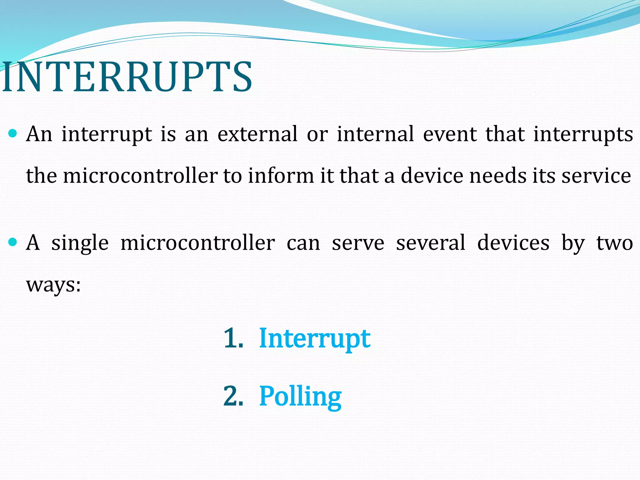 INTERRUPTS
 An interrupt is an external or internal event that interrupts
the microcontroller to inform it that a device needs its service
 A single microcontroller can serve several devices by two
ways:
1. Interrupt
2. Polling
 