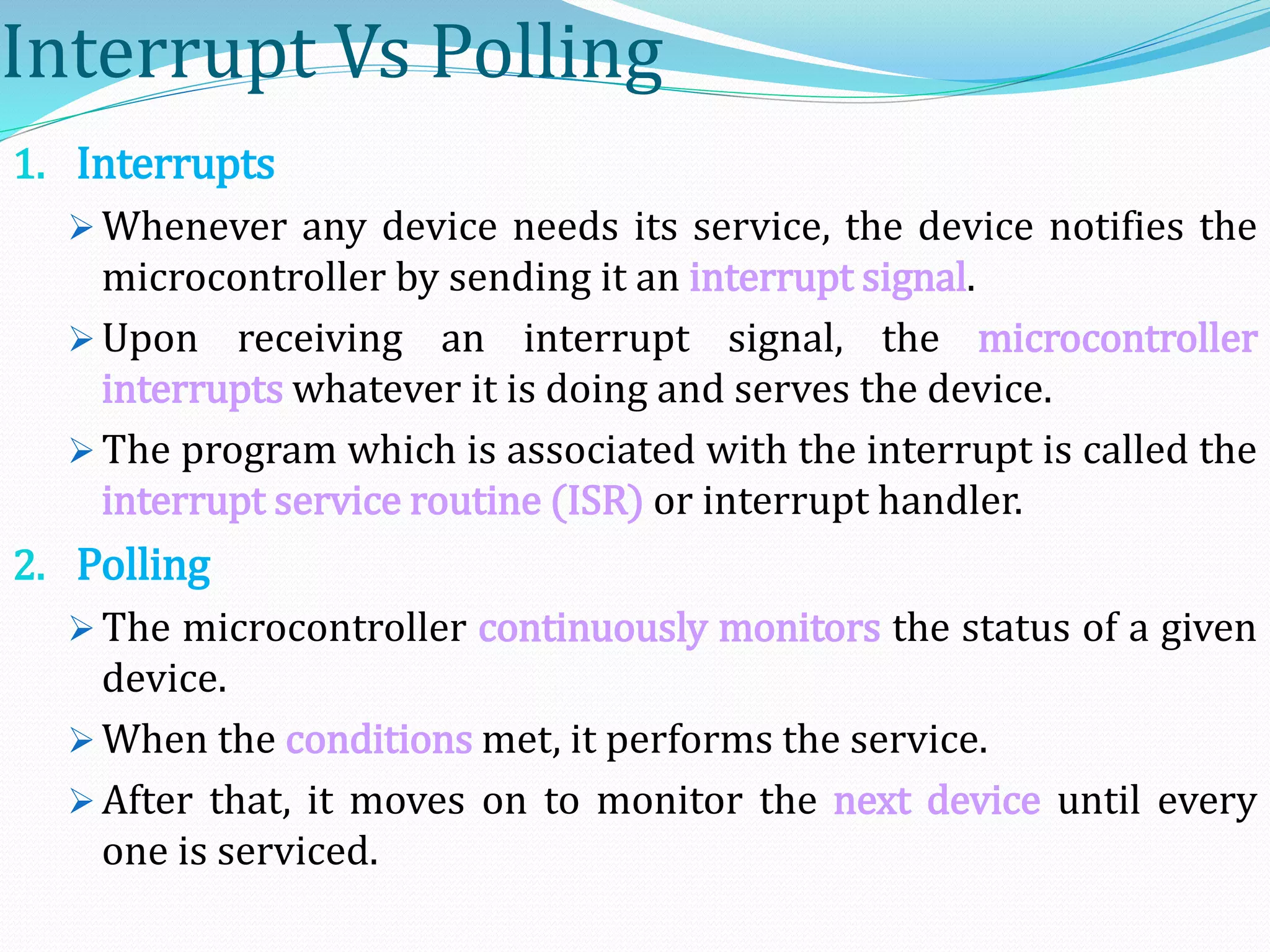 Interrupt Vs Polling
1. Interrupts
 Whenever any device needs its service, the device notifies the
microcontroller by sending it an interrupt signal.
 Upon receiving an interrupt signal, the microcontroller
interrupts whatever it is doing and serves the device.
 The program which is associated with the interrupt is called the
interrupt service routine (ISR) or interrupt handler.
2. Polling
 The microcontroller continuously monitors the status of a given
device.
 When the conditions met, it performs the service.
 After that, it moves on to monitor the next device until every
one is serviced.
 