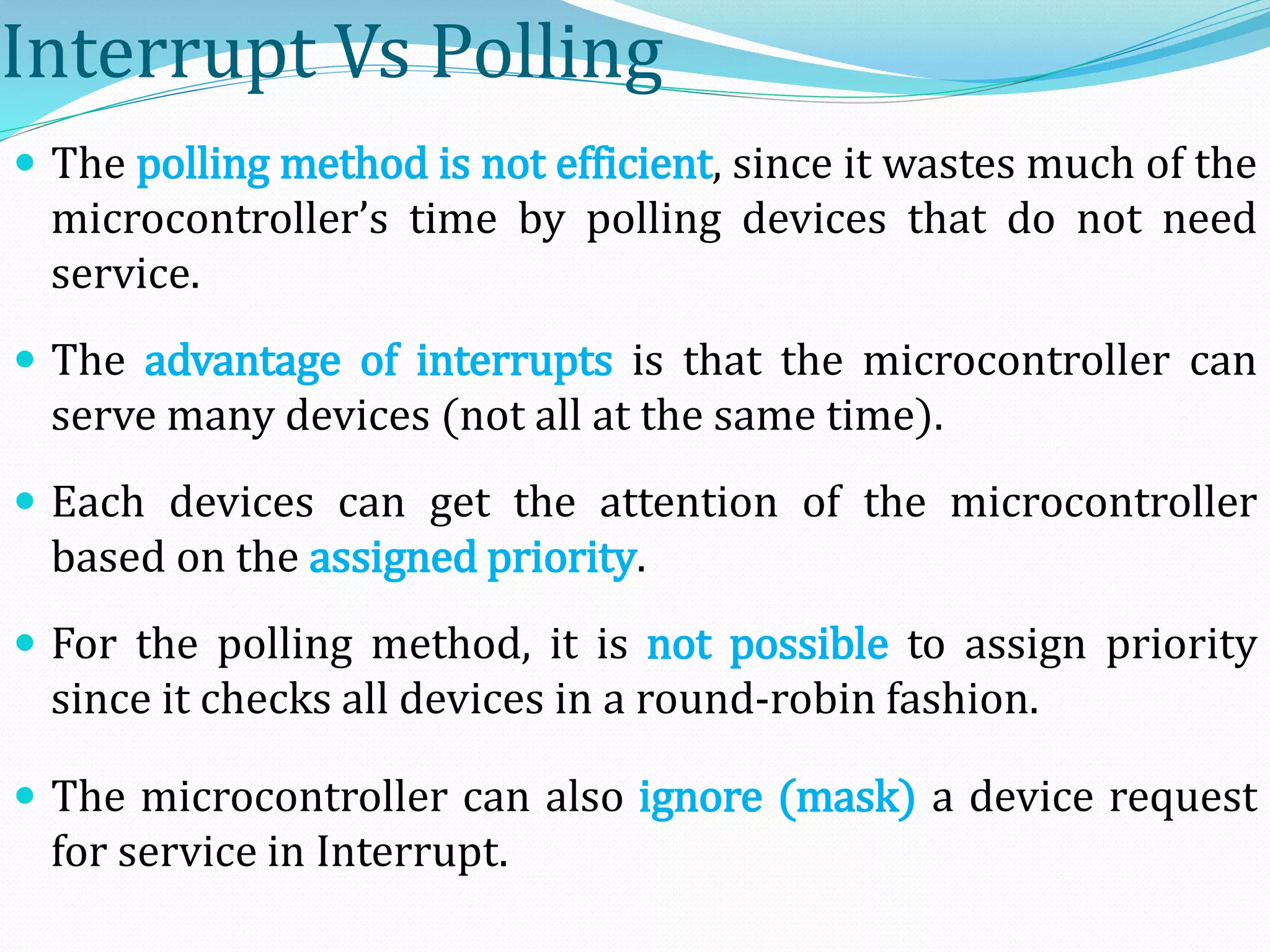 Interrupt Vs Polling
 The polling method is not efficient, since it wastes much of the
microcontroller’s time by polling devices that do not need
service.
 The advantage of interrupts is that the microcontroller can
serve many devices (not all at the same time).
 Each devices can get the attention of the microcontroller
based on the assigned priority.
 For the polling method, it is not possible to assign priority
since it checks all devices in a round-robin fashion.
 The microcontroller can also ignore (mask) a device request
for service in Interrupt.
 