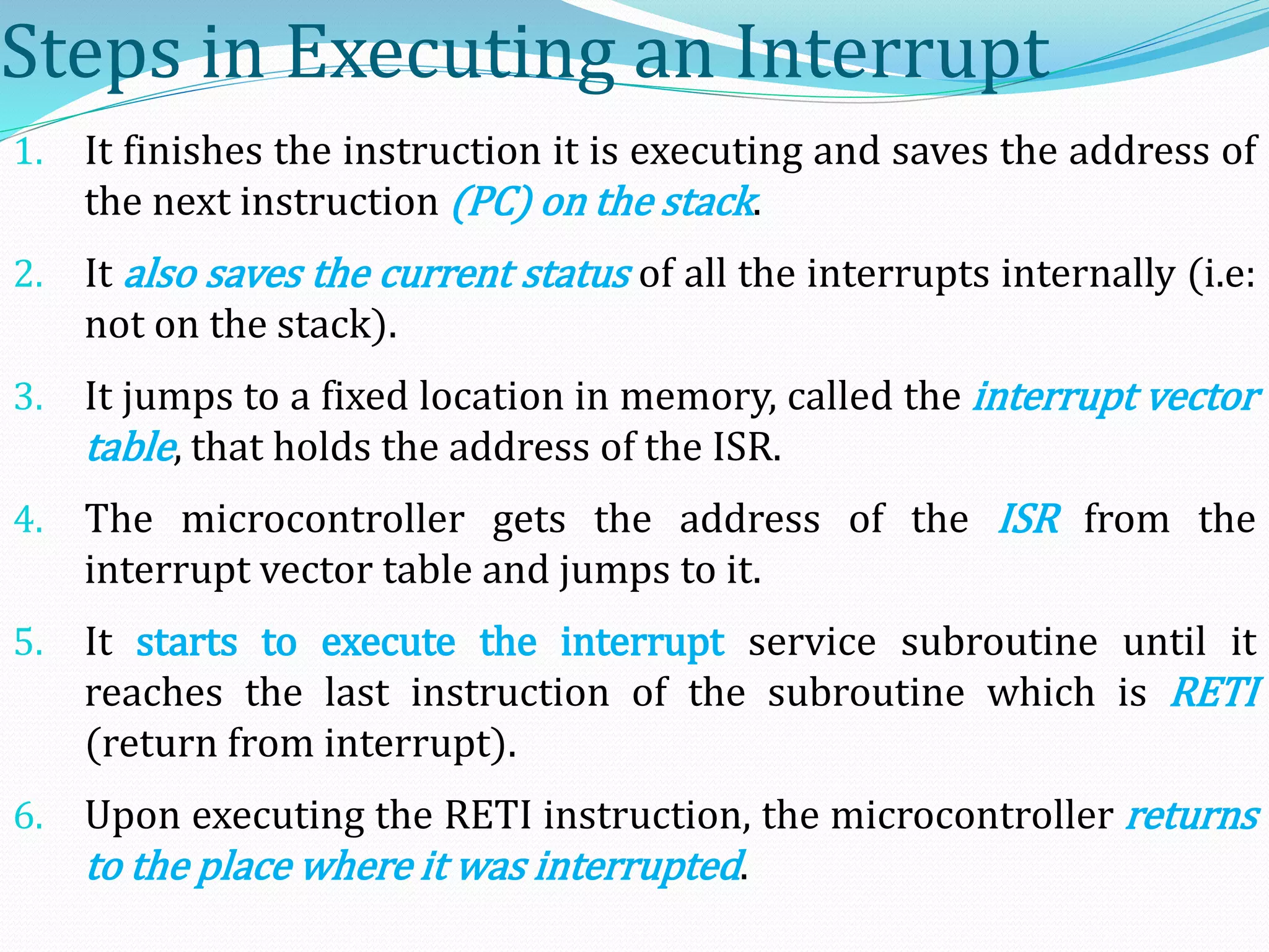 Steps in Executing an Interrupt
1. It finishes the instruction it is executing and saves the address of
the next instruction (PC) on the stack.
2. It also saves the current status of all the interrupts internally (i.e:
not on the stack).
3. It jumps to a fixed location in memory, called the interrupt vector
table, that holds the address of the ISR.
4. The microcontroller gets the address of the ISR from the
interrupt vector table and jumps to it.
5. It starts to execute the interrupt service subroutine until it
reaches the last instruction of the subroutine which is RETI
(return from interrupt).
6. Upon executing the RETI instruction, the microcontroller returns
to the place where it was interrupted.
 