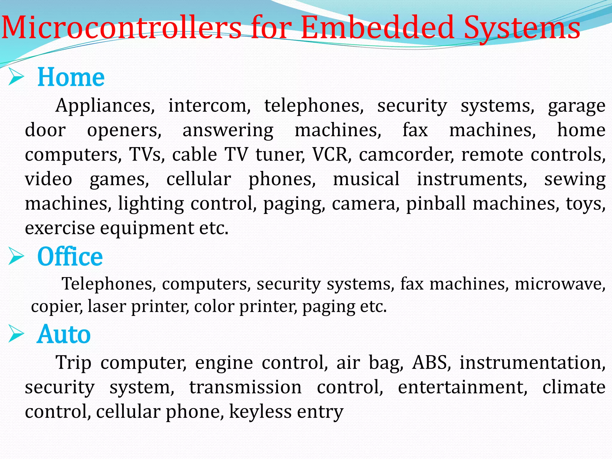 Microcontrollers for Embedded Systems
 Home
Appliances, intercom, telephones, security systems, garage
door openers, answering machines, fax machines, home
computers, TVs, cable TV tuner, VCR, camcorder, remote controls,
video games, cellular phones, musical instruments, sewing
machines, lighting control, paging, camera, pinball machines, toys,
exercise equipment etc.
 Office
Telephones, computers, security systems, fax machines, microwave,
copier, laser printer, color printer, paging etc.
 Auto
Trip computer, engine control, air bag, ABS, instrumentation,
security system, transmission control, entertainment, climate
control, cellular phone, keyless entry
 