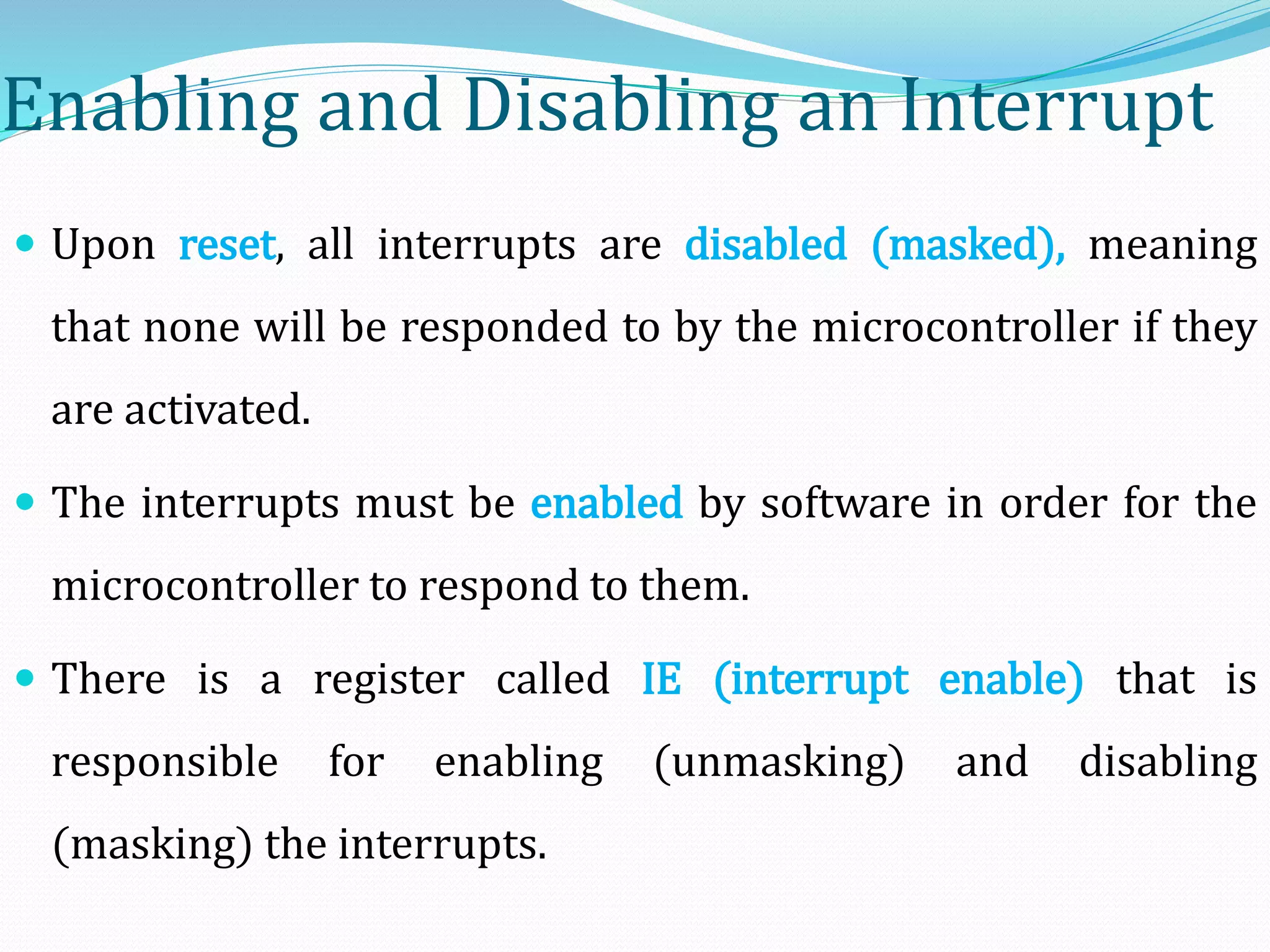 Enabling and Disabling an Interrupt
 Upon reset, all interrupts are disabled (masked), meaning
that none will be responded to by the microcontroller if they
are activated.
 The interrupts must be enabled by software in order for the
microcontroller to respond to them.
 There is a register called IE (interrupt enable) that is
responsible for enabling (unmasking) and disabling
(masking) the interrupts.
 