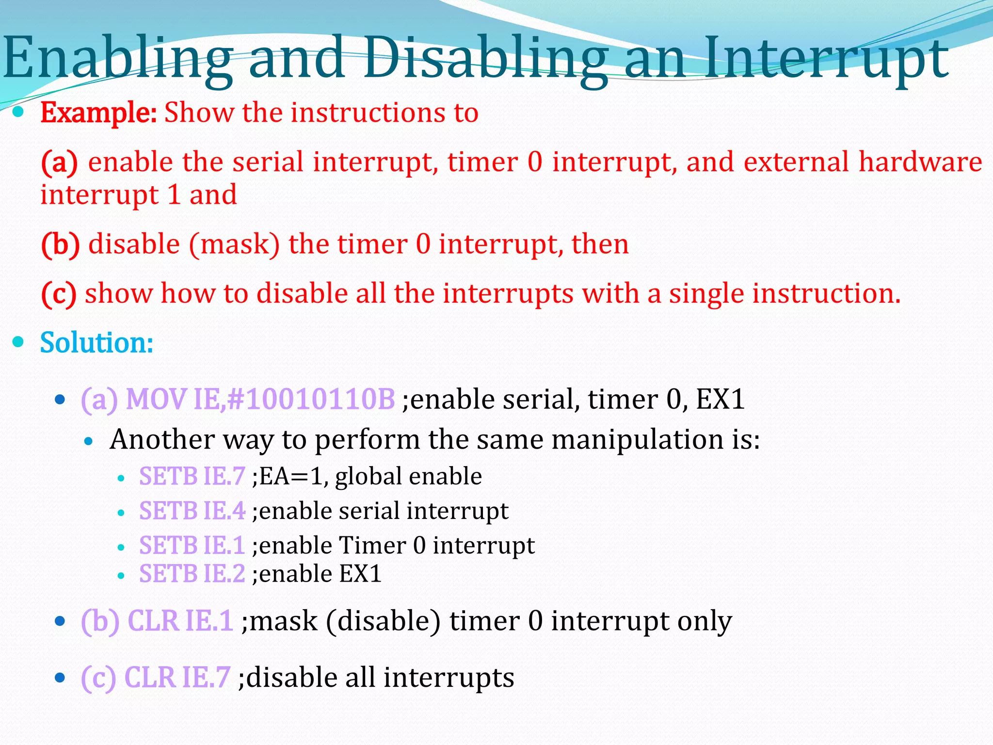 Enabling and Disabling an Interrupt
 Example: Show the instructions to
(a) enable the serial interrupt, timer 0 interrupt, and external hardware
interrupt 1 and
(b) disable (mask) the timer 0 interrupt, then
(c) show how to disable all the interrupts with a single instruction.
 Solution:
 (a) MOV IE,#10010110B ;enable serial, timer 0, EX1
 Another way to perform the same manipulation is:
 SETB IE.7 ;EA=1, global enable
 SETB IE.4 ;enable serial interrupt
 SETB IE.1 ;enable Timer 0 interrupt
 SETB IE.2 ;enable EX1
 (b) CLR IE.1 ;mask (disable) timer 0 interrupt only
 (c) CLR IE.7 ;disable all interrupts
 