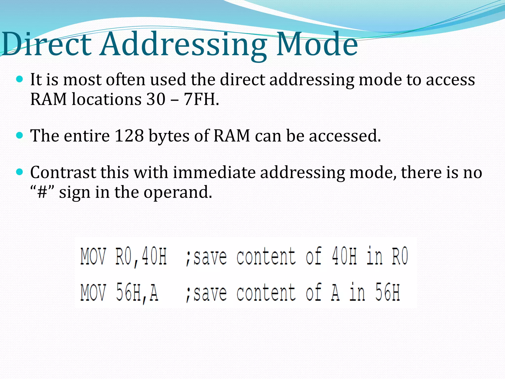 Direct Addressing Mode
 It is most often used the direct addressing mode to access
RAM locations 30 – 7FH.
 The entire 128 bytes of RAM can be accessed.
 Contrast this with immediate addressing mode, there is no
“#” sign in the operand.
 