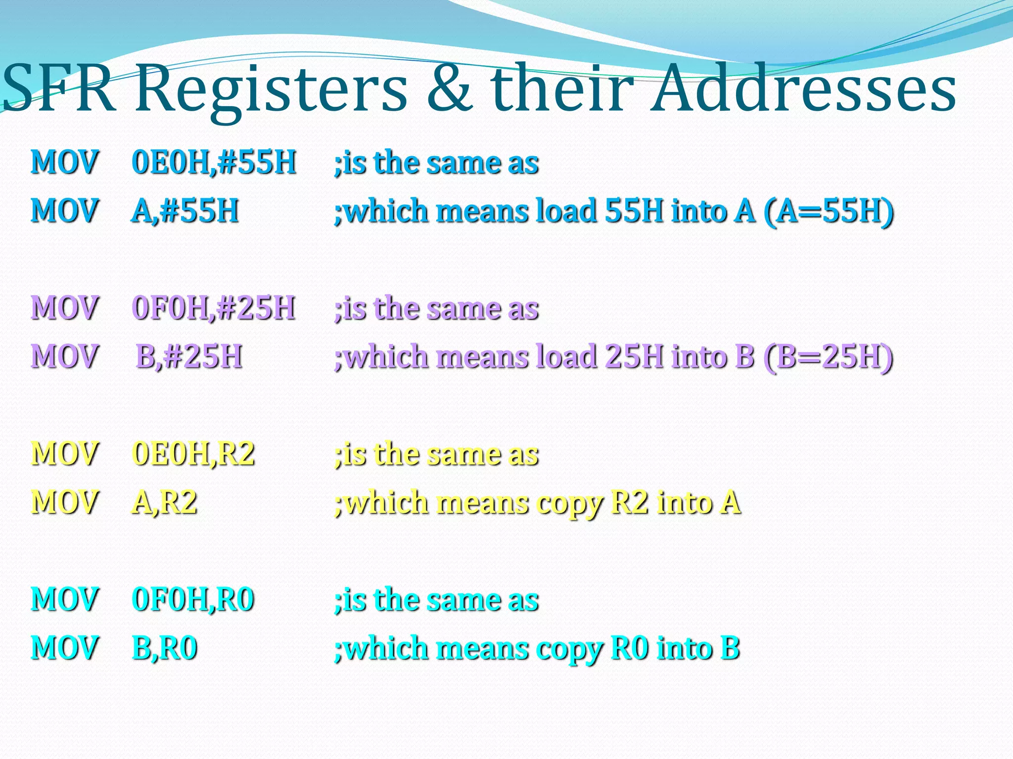 SFR Registers & their Addresses
MOV 0E0H,#55H ;is the same as
MOV A,#55H ;which means load 55H into A (A=55H)
MOV 0F0H,#25H ;is the same as
MOV B,#25H ;which means load 25H into B (B=25H)
MOV 0E0H,R2 ;is the same as
MOV A,R2 ;which means copy R2 into A
MOV 0F0H,R0 ;is the same as
MOV B,R0 ;which means copy R0 into B
 