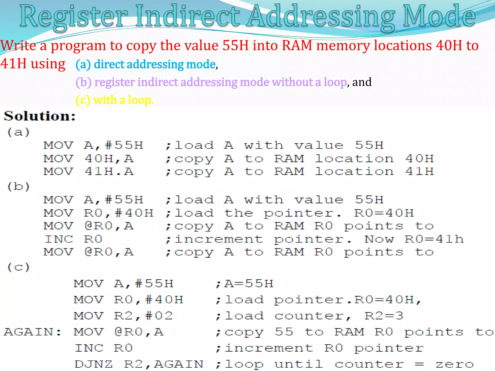 5/20/2014 8051 by Vijay Kumar K 1295/20/2014 8051 by Vijay Kumar K 129
Write a program to copy the value 55H into RAM memory locations 40H to
41H using (a) direct addressing mode,
(b) register indirect addressing mode without a loop, and
(c) with a loop.
 