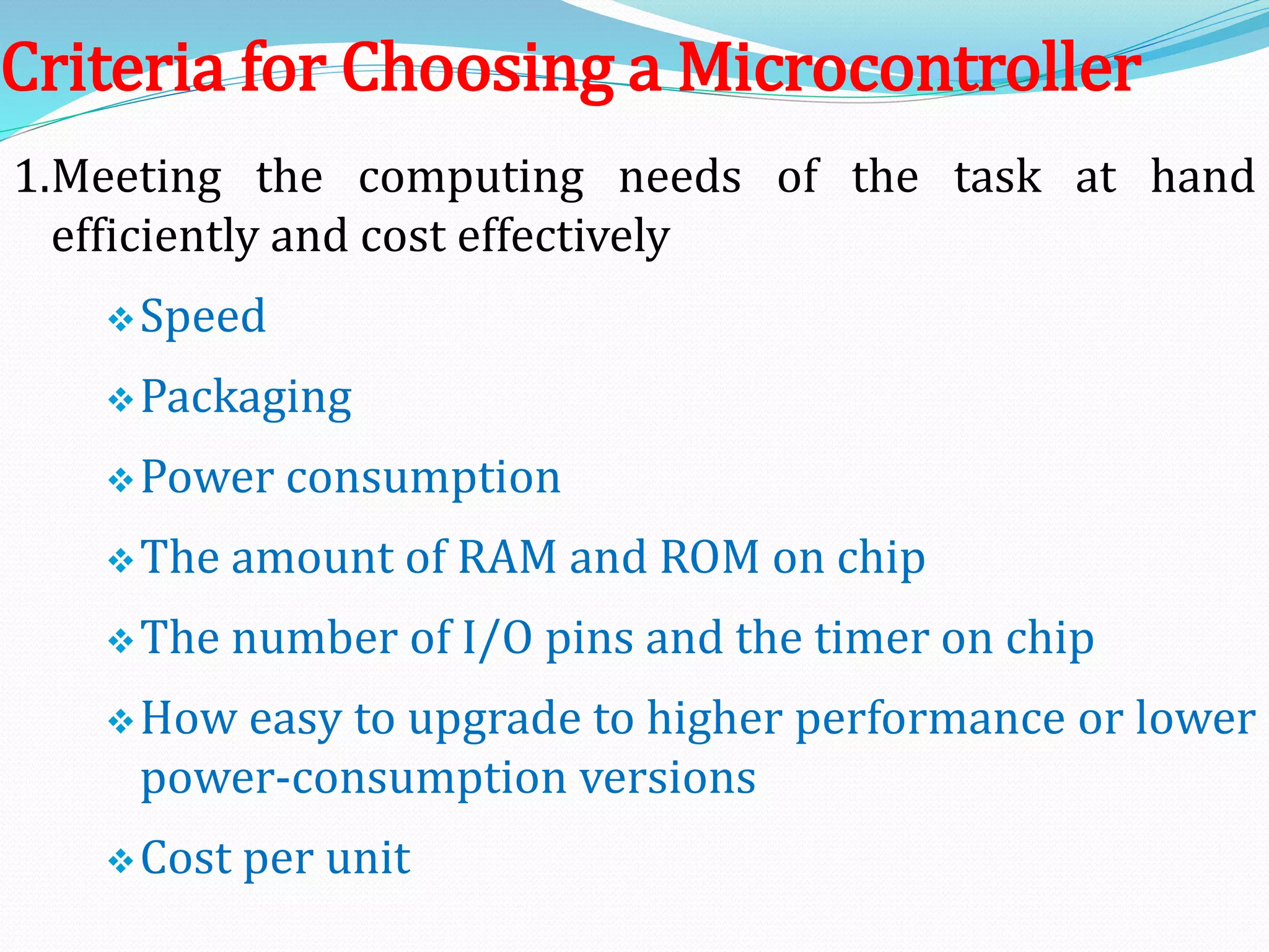 Criteria for Choosing a Microcontroller
1.Meeting the computing needs of the task at hand
efficiently and cost effectively
Speed
Packaging
Power consumption
The amount of RAM and ROM on chip
The number of I/O pins and the timer on chip
How easy to upgrade to higher performance or lower
power-consumption versions
Cost per unit
 