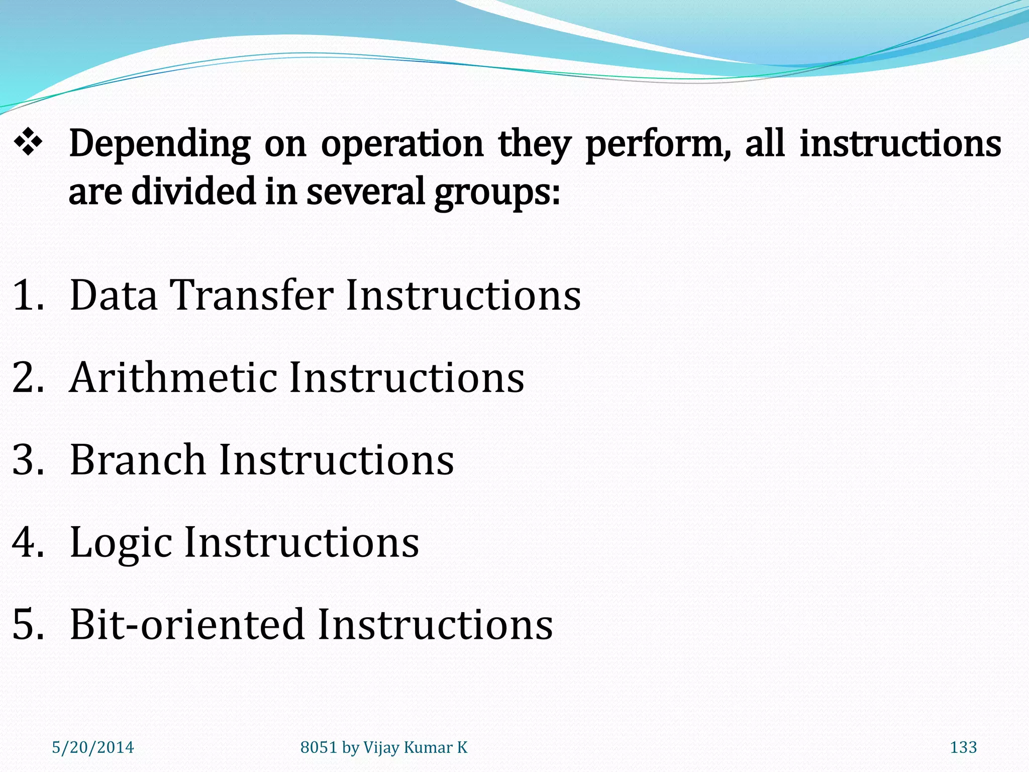 5/20/2014 8051 by Vijay Kumar K 133
1. Data Transfer Instructions
2. Arithmetic Instructions
3. Branch Instructions
4. Logic Instructions
5. Bit-oriented Instructions
 Depending on operation they perform, all instructions
are divided in several groups:
 