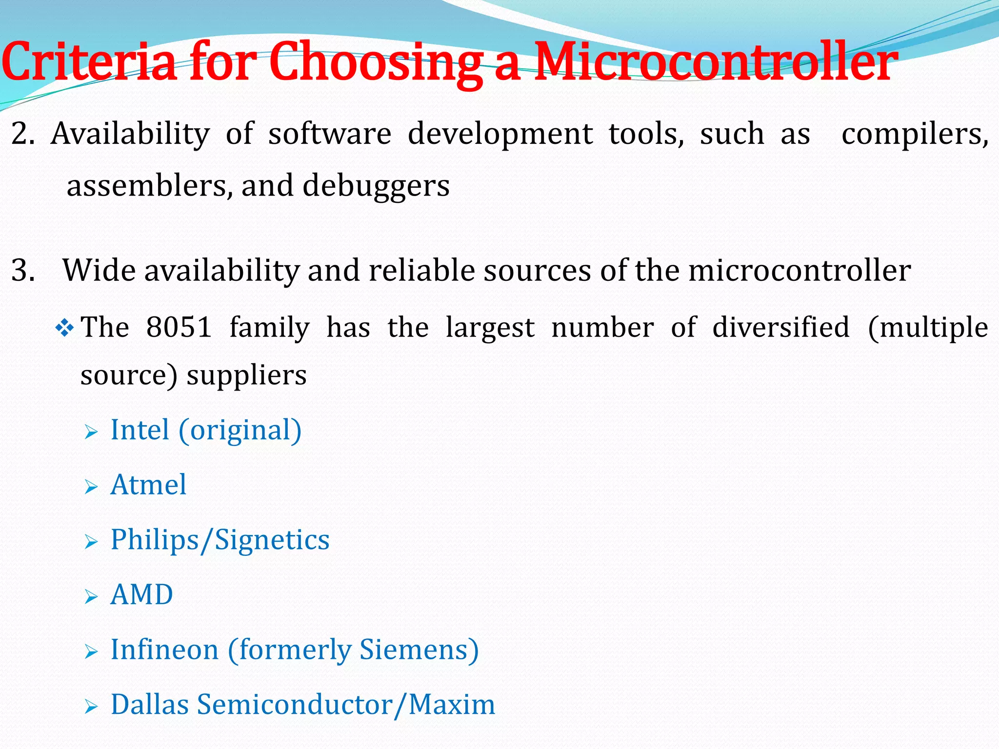 2. Availability of software development tools, such as compilers,
assemblers, and debuggers
3. Wide availability and reliable sources of the microcontroller
The 8051 family has the largest number of diversified (multiple
source) suppliers
 Intel (original)
 Atmel
 Philips/Signetics
 AMD
 Infineon (formerly Siemens)
 Dallas Semiconductor/Maxim
Criteria for Choosing a Microcontroller
 