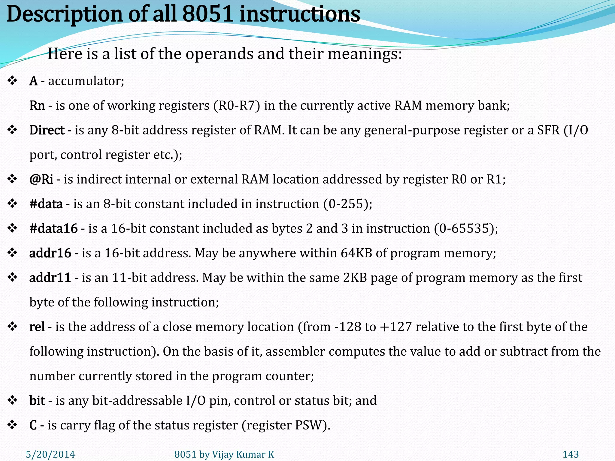 5/20/2014 8051 by Vijay Kumar K 143
Here is a list of the operands and their meanings:
 A - accumulator;
Rn - is one of working registers (R0-R7) in the currently active RAM memory bank;
 Direct - is any 8-bit address register of RAM. It can be any general-purpose register or a SFR (I/O
port, control register etc.);
 @Ri - is indirect internal or external RAM location addressed by register R0 or R1;
 #data - is an 8-bit constant included in instruction (0-255);
 #data16 - is a 16-bit constant included as bytes 2 and 3 in instruction (0-65535);
 addr16 - is a 16-bit address. May be anywhere within 64KB of program memory;
 addr11 - is an 11-bit address. May be within the same 2KB page of program memory as the first
byte of the following instruction;
 rel - is the address of a close memory location (from -128 to +127 relative to the first byte of the
following instruction). On the basis of it, assembler computes the value to add or subtract from the
number currently stored in the program counter;
 bit - is any bit-addressable I/O pin, control or status bit; and
 C - is carry flag of the status register (register PSW).
Description of all 8051 instructions
 