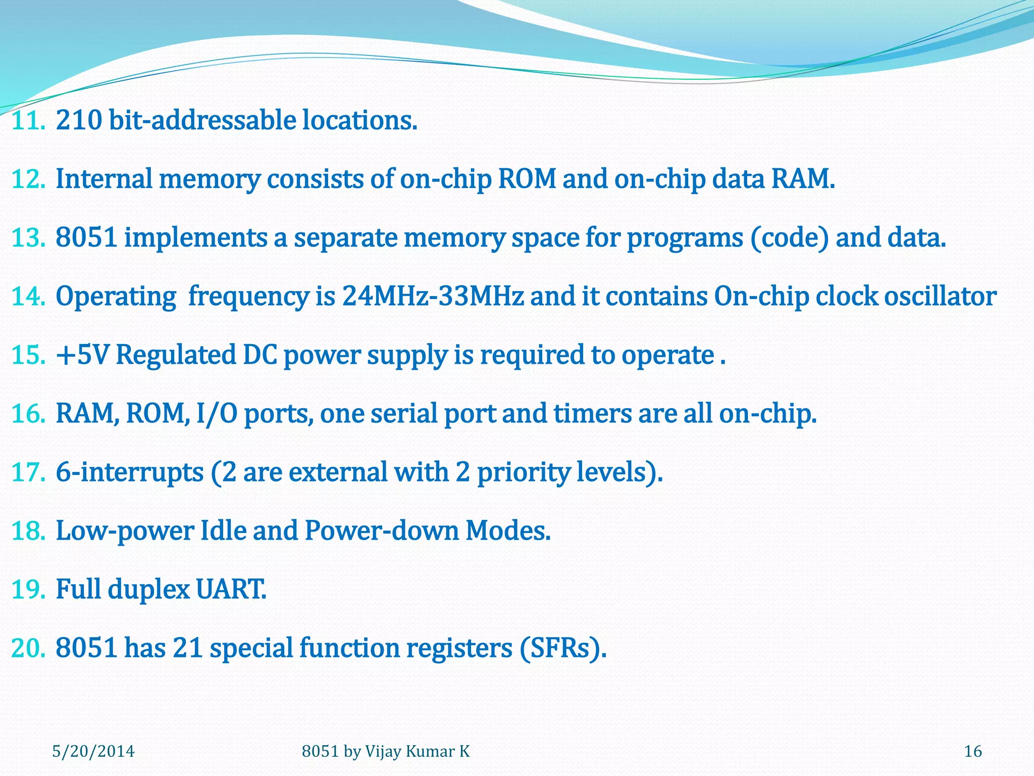 8051 by Vijay Kumar K5/20/2014 16
11. 210 bit-addressable locations.
12. Internal memory consists of on-chip ROM and on-chip data RAM.
13. 8051 implements a separate memory space for programs (code) and data.
14. Operating frequency is 24MHz-33MHz and it contains On-chip clock oscillator
15. +5V Regulated DC power supply is required to operate .
16. RAM, ROM, I/O ports, one serial port and timers are all on-chip.
17. 6-interrupts (2 are external with 2 priority levels).
18. Low-power Idle and Power-down Modes.
19. Full duplex UART.
20. 8051 has 21 special function registers (SFRs).
 