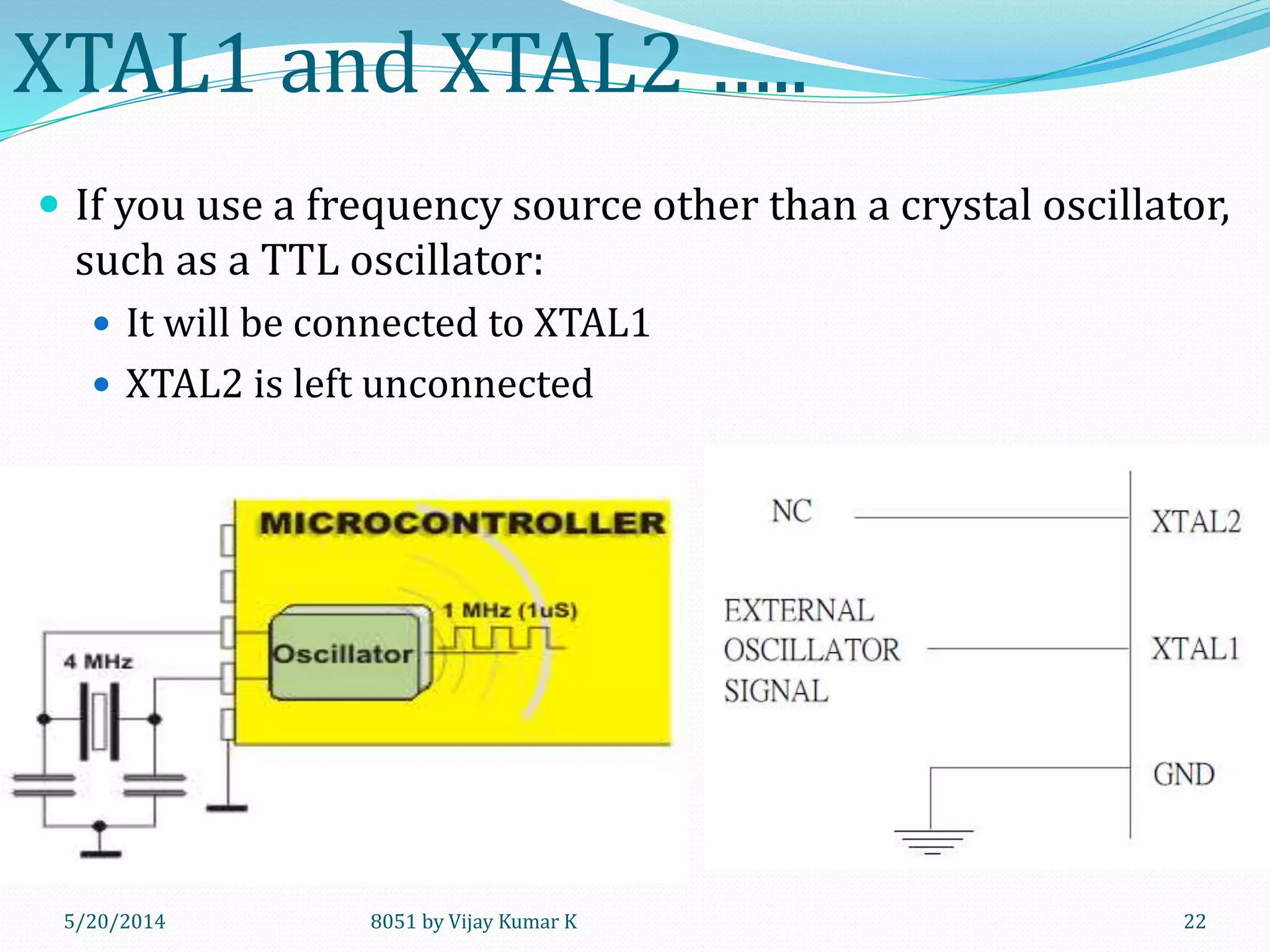 8051 by Vijay Kumar K5/20/2014 22
XTAL1 and XTAL2 …..
 If you use a frequency source other than a crystal oscillator,
such as a TTL oscillator:
 It will be connected to XTAL1
 XTAL2 is left unconnected
 