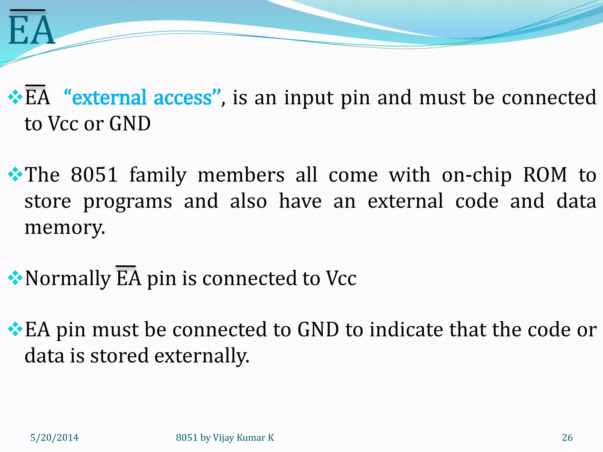 8051 by Vijay Kumar K5/20/2014 26
EA
EA “external access’’, is an input pin and must be connected
to Vcc or GND
The 8051 family members all come with on-chip ROM to
store programs and also have an external code and data
memory.
Normally EA pin is connected to Vcc
EA pin must be connected to GND to indicate that the code or
data is stored externally.
 
