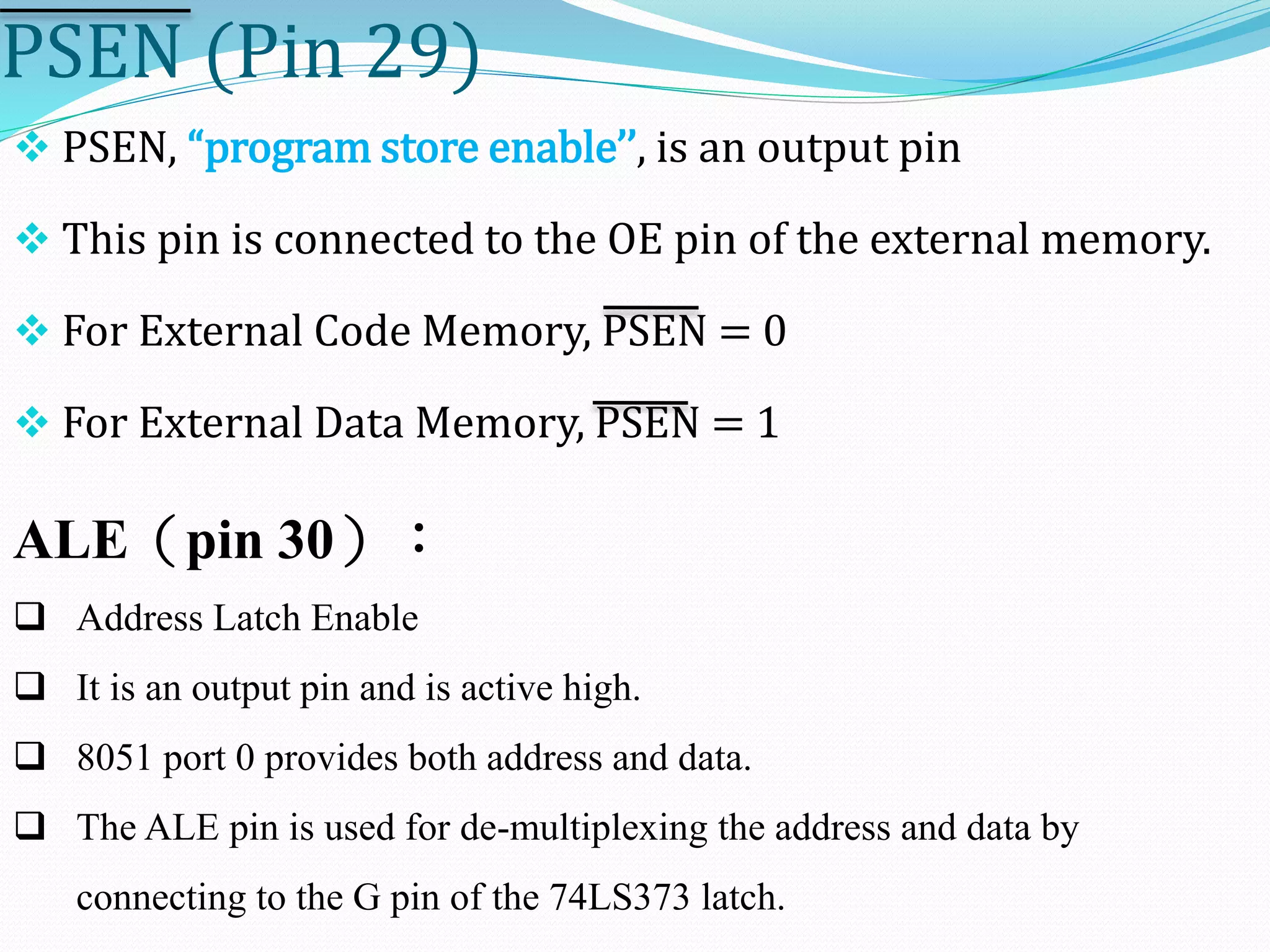 PSEN (Pin 29)
 PSEN, “program store enable’’, is an output pin
 This pin is connected to the OE pin of the external memory.
 For External Code Memory, PSEN = 0
 For External Data Memory, PSEN = 1
 Address Latch Enable
 It is an output pin and is active high.
 8051 port 0 provides both address and data.
 The ALE pin is used for de-multiplexing the address and data by
connecting to the G pin of the 74LS373 latch.
ALE（pin 30）：
 