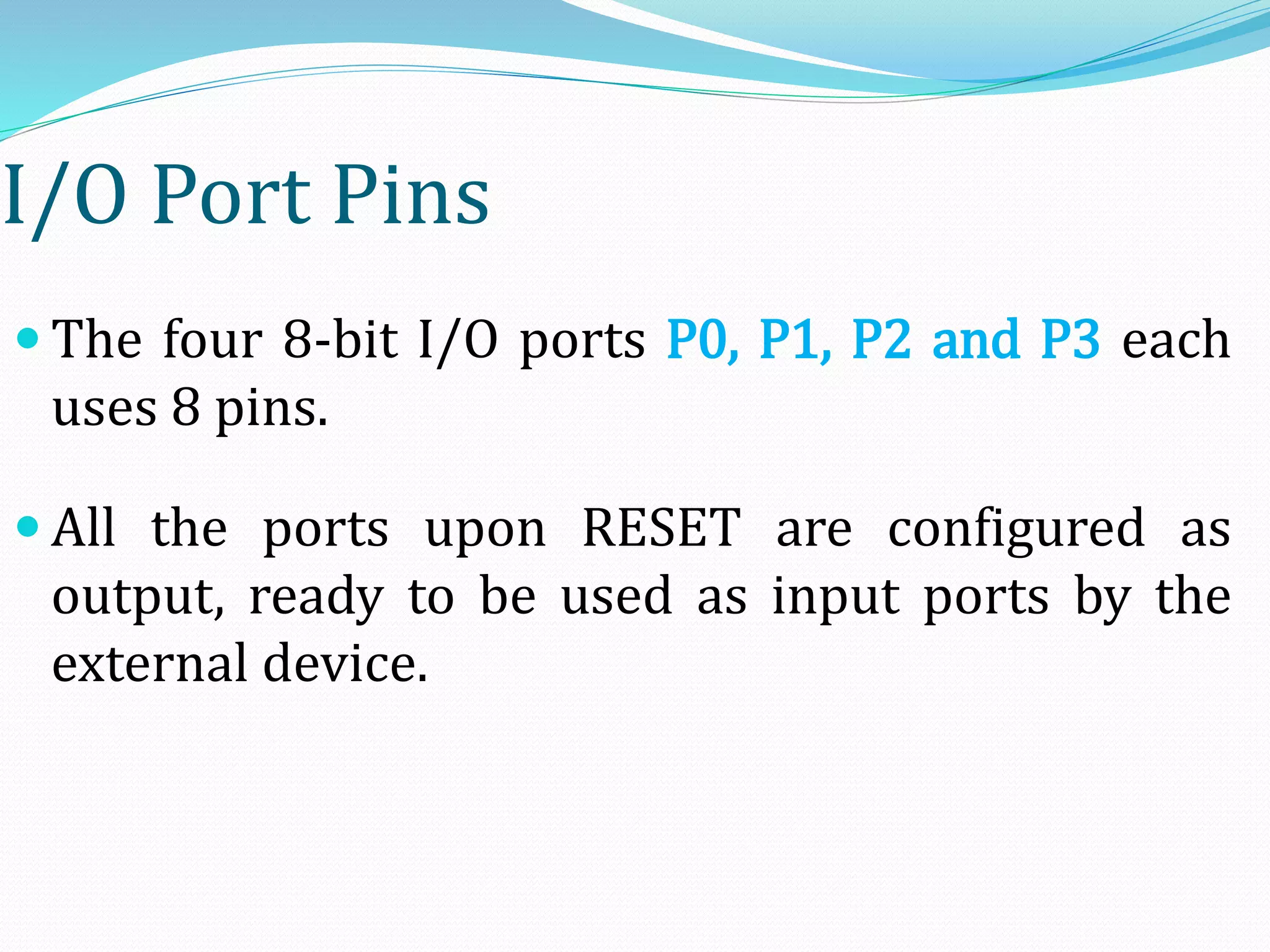 I/O Port Pins
 The four 8-bit I/O ports P0, P1, P2 and P3 each
uses 8 pins.
 All the ports upon RESET are configured as
output, ready to be used as input ports by the
external device.
 