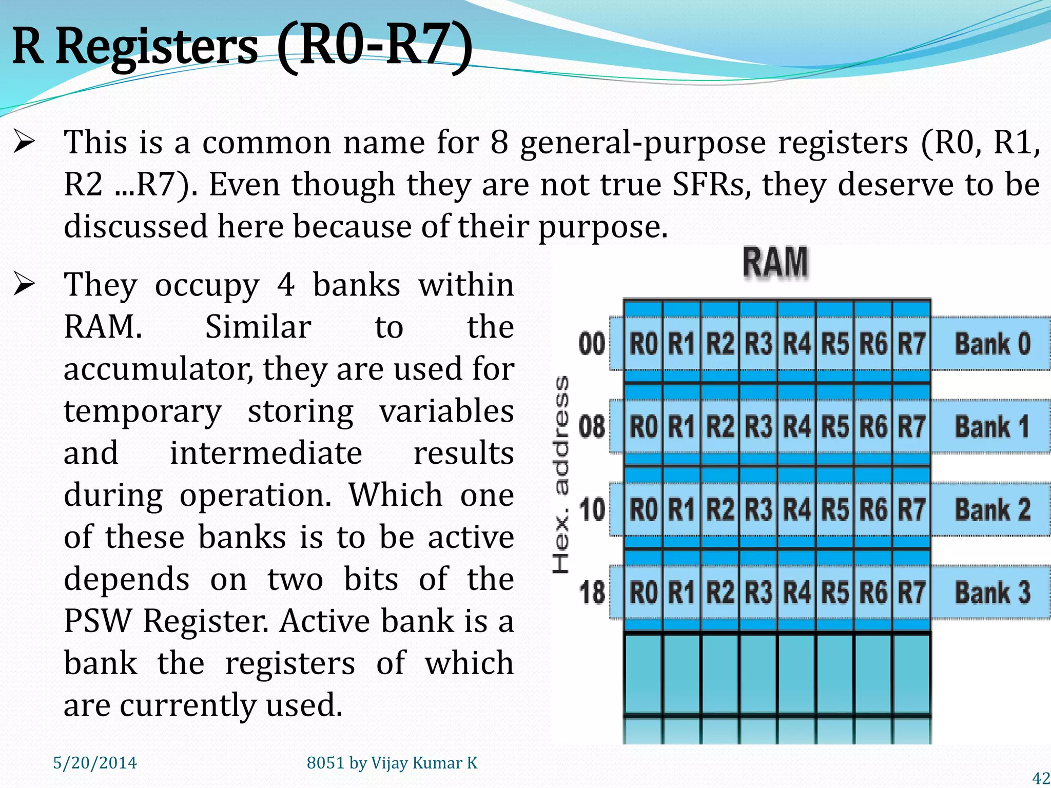 5/20/2014 8051 by Vijay Kumar K
42
R Registers (R0-R7)
 They occupy 4 banks within
RAM. Similar to the
accumulator, they are used for
temporary storing variables
and intermediate results
during operation. Which one
of these banks is to be active
depends on two bits of the
PSW Register. Active bank is a
bank the registers of which
are currently used.
 This is a common name for 8 general-purpose registers (R0, R1,
R2 ...R7). Even though they are not true SFRs, they deserve to be
discussed here because of their purpose.
 