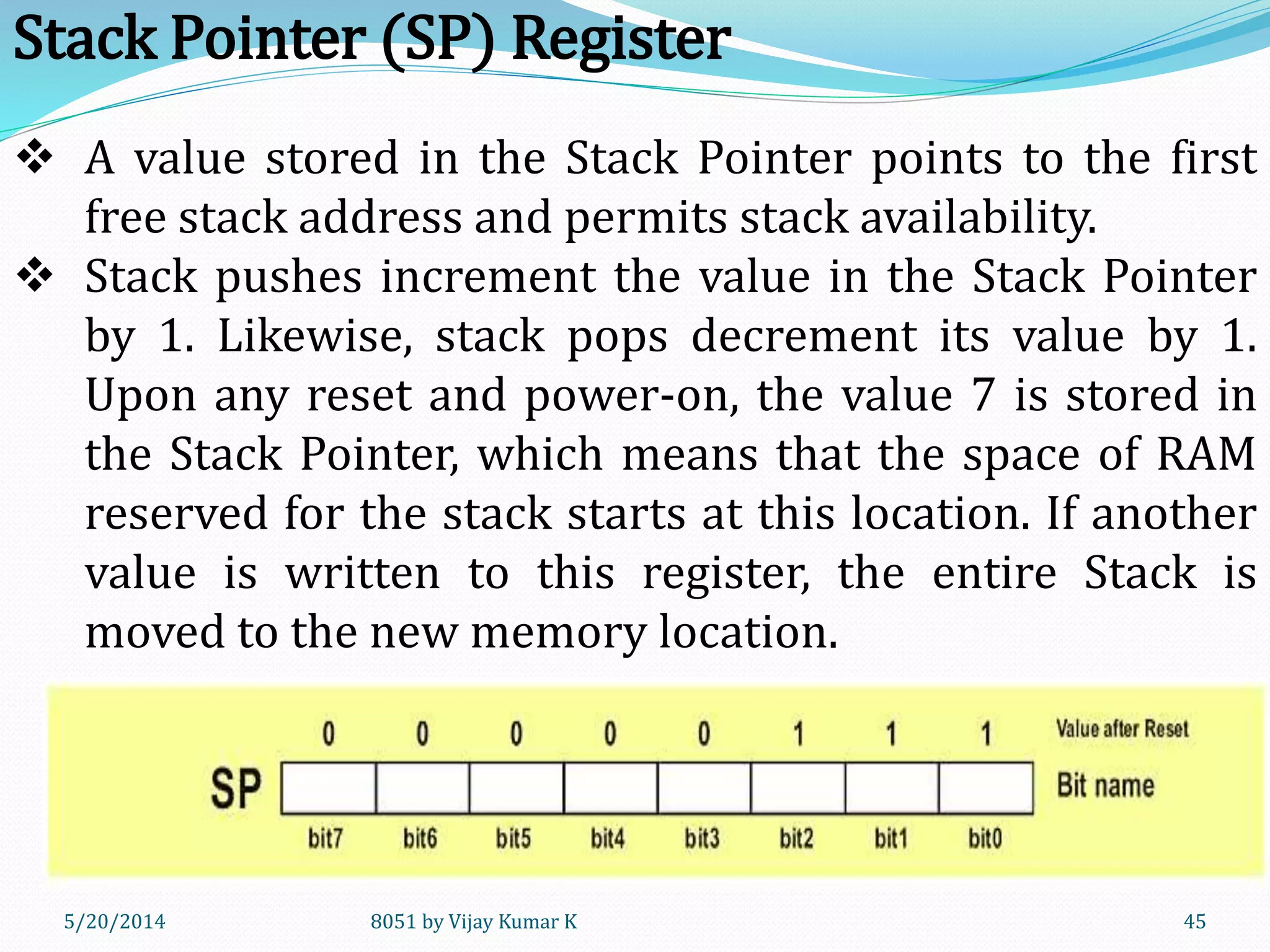 5/20/2014 8051 by Vijay Kumar K 45
Stack Pointer (SP) Register
 A value stored in the Stack Pointer points to the first
free stack address and permits stack availability.
 Stack pushes increment the value in the Stack Pointer
by 1. Likewise, stack pops decrement its value by 1.
Upon any reset and power-on, the value 7 is stored in
the Stack Pointer, which means that the space of RAM
reserved for the stack starts at this location. If another
value is written to this register, the entire Stack is
moved to the new memory location.
 