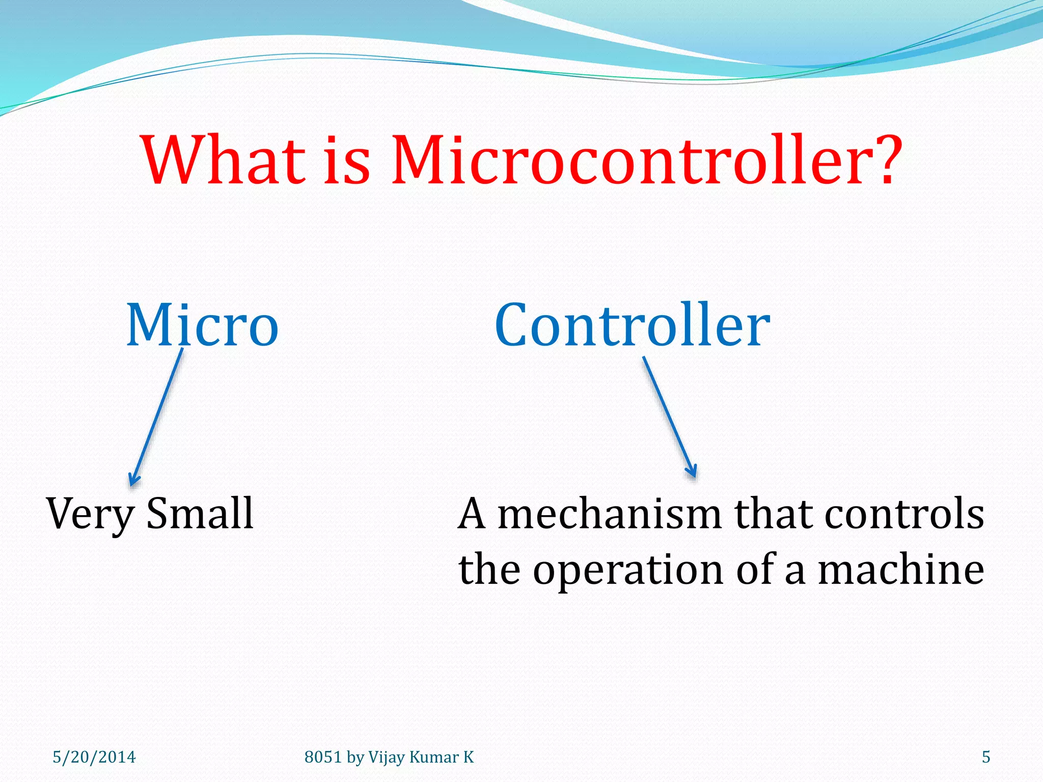 What is Microcontroller?
5/20/2014 8051 by Vijay Kumar K 5
Micro Controller
Very Small A mechanism that controls
the operation of a machine
 