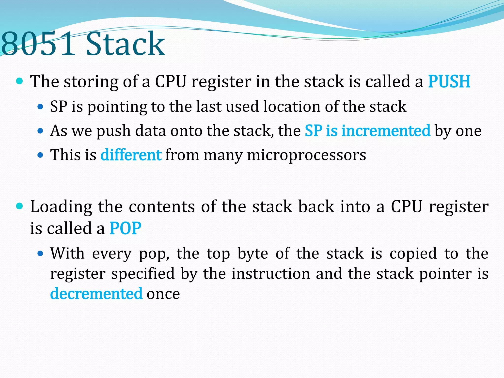 8051 Stack
 The storing of a CPU register in the stack is called a PUSH
 SP is pointing to the last used location of the stack
 As we push data onto the stack, the SP is incremented by one
 This is different from many microprocessors
 Loading the contents of the stack back into a CPU register
is called a POP
 With every pop, the top byte of the stack is copied to the
register specified by the instruction and the stack pointer is
decremented once
 