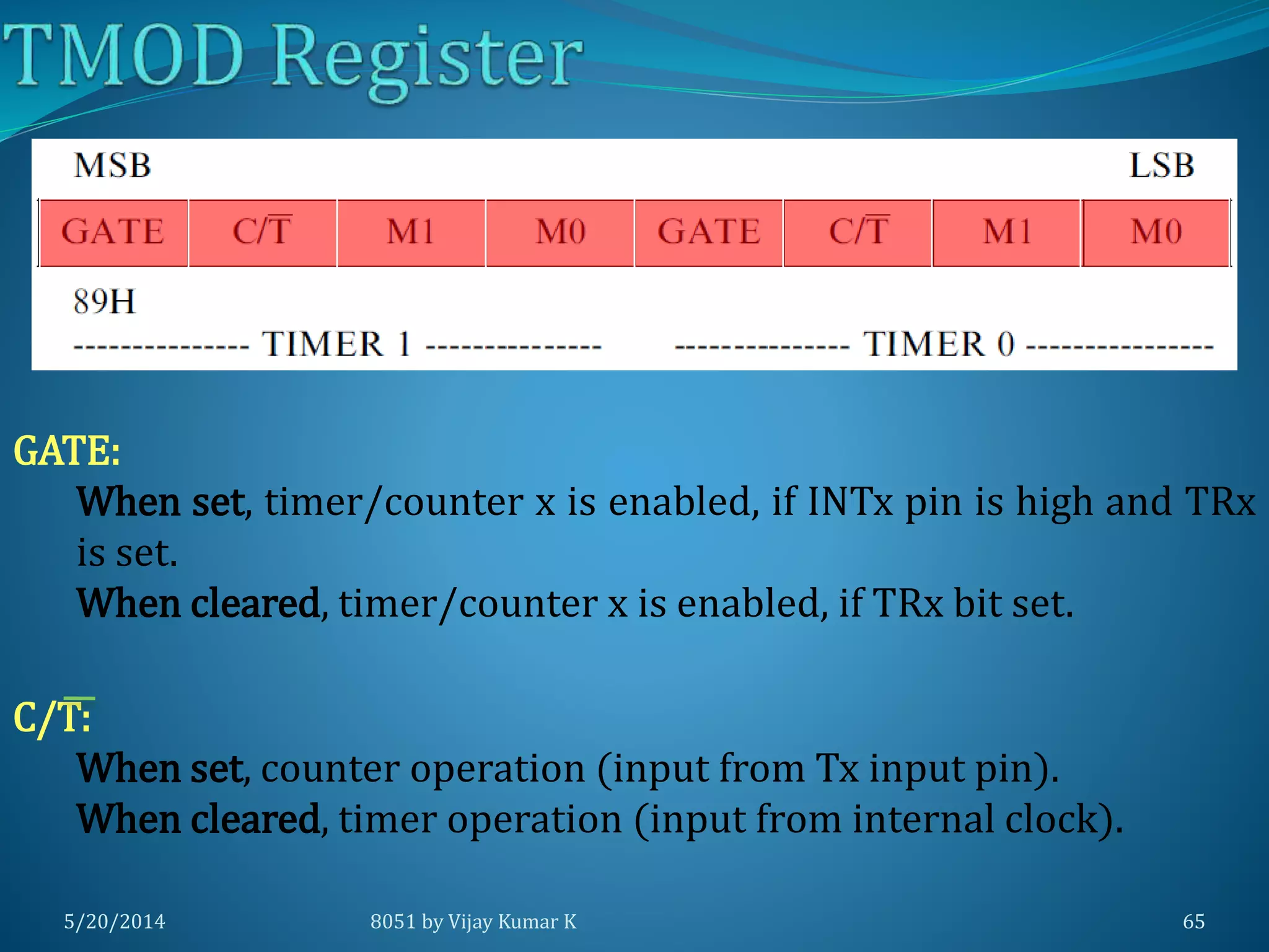 5/20/2014 8051 by Vijay Kumar K 65
GATE:
When set, timer/counter x is enabled, if INTx pin is high and TRx
is set.
When cleared, timer/counter x is enabled, if TRx bit set.
C/T:
When set, counter operation (input from Tx input pin).
When cleared, timer operation (input from internal clock).
 