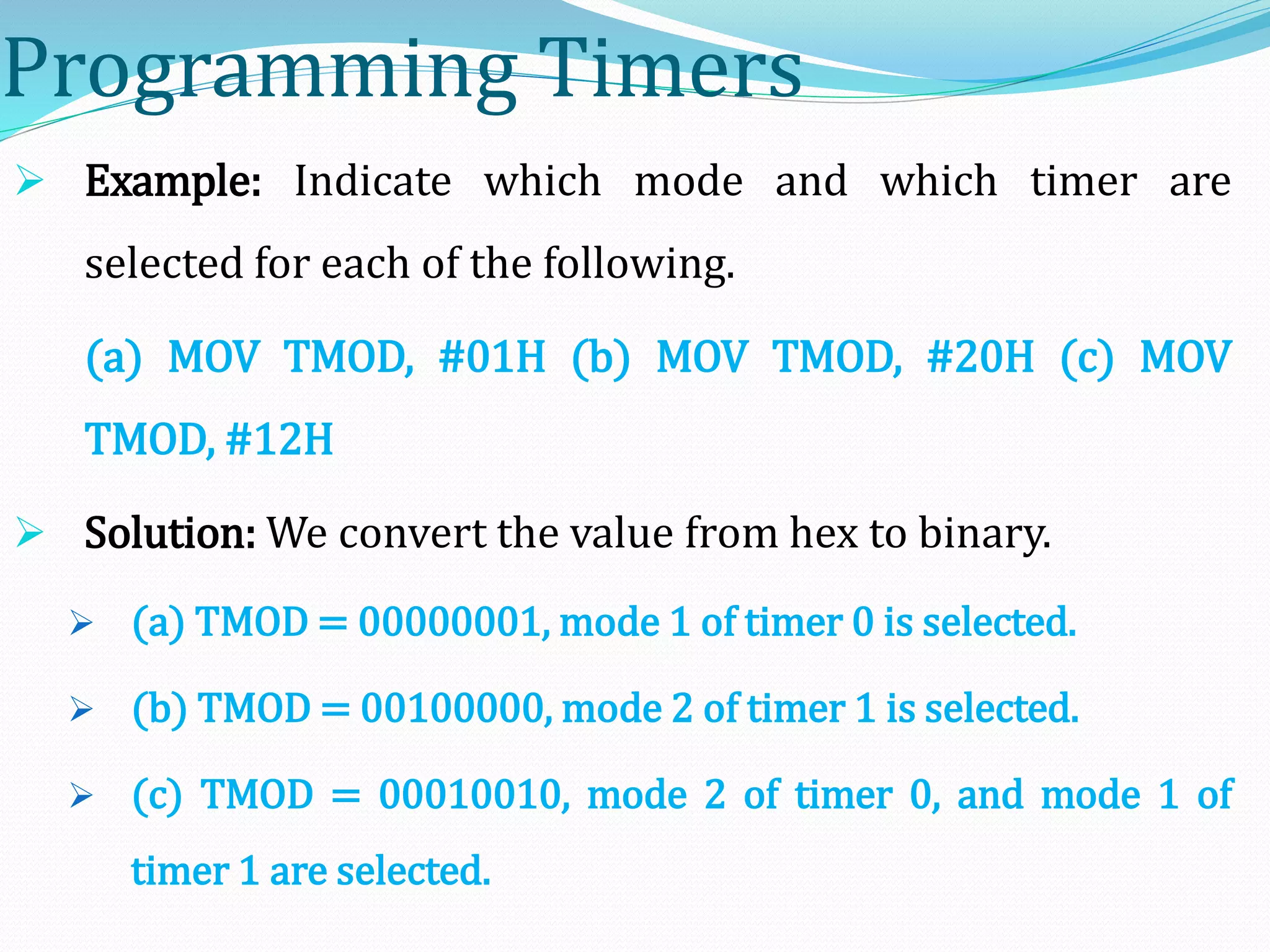 Programming Timers
 Example: Indicate which mode and which timer are
selected for each of the following.
(a) MOV TMOD, #01H (b) MOV TMOD, #20H (c) MOV
TMOD, #12H
 Solution: We convert the value from hex to binary.
 (a) TMOD = 00000001, mode 1 of timer 0 is selected.
 (b) TMOD = 00100000, mode 2 of timer 1 is selected.
 (c) TMOD = 00010010, mode 2 of timer 0, and mode 1 of
timer 1 are selected.
 