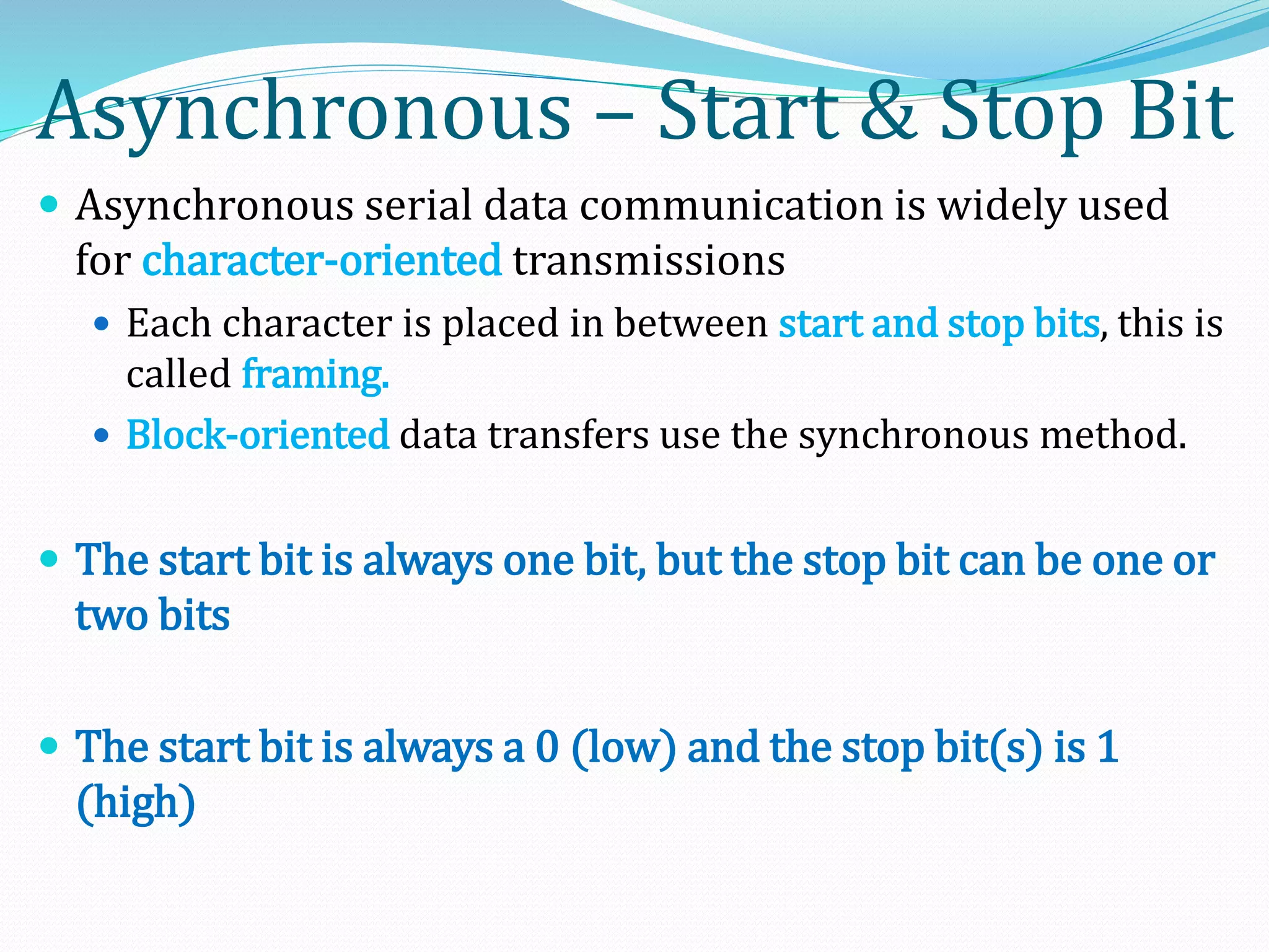 Asynchronous – Start & Stop Bit
 Asynchronous serial data communication is widely used
for character-oriented transmissions
 Each character is placed in between start and stop bits, this is
called framing.
 Block-oriented data transfers use the synchronous method.
 The start bit is always one bit, but the stop bit can be one or
two bits
 The start bit is always a 0 (low) and the stop bit(s) is 1
(high)
 