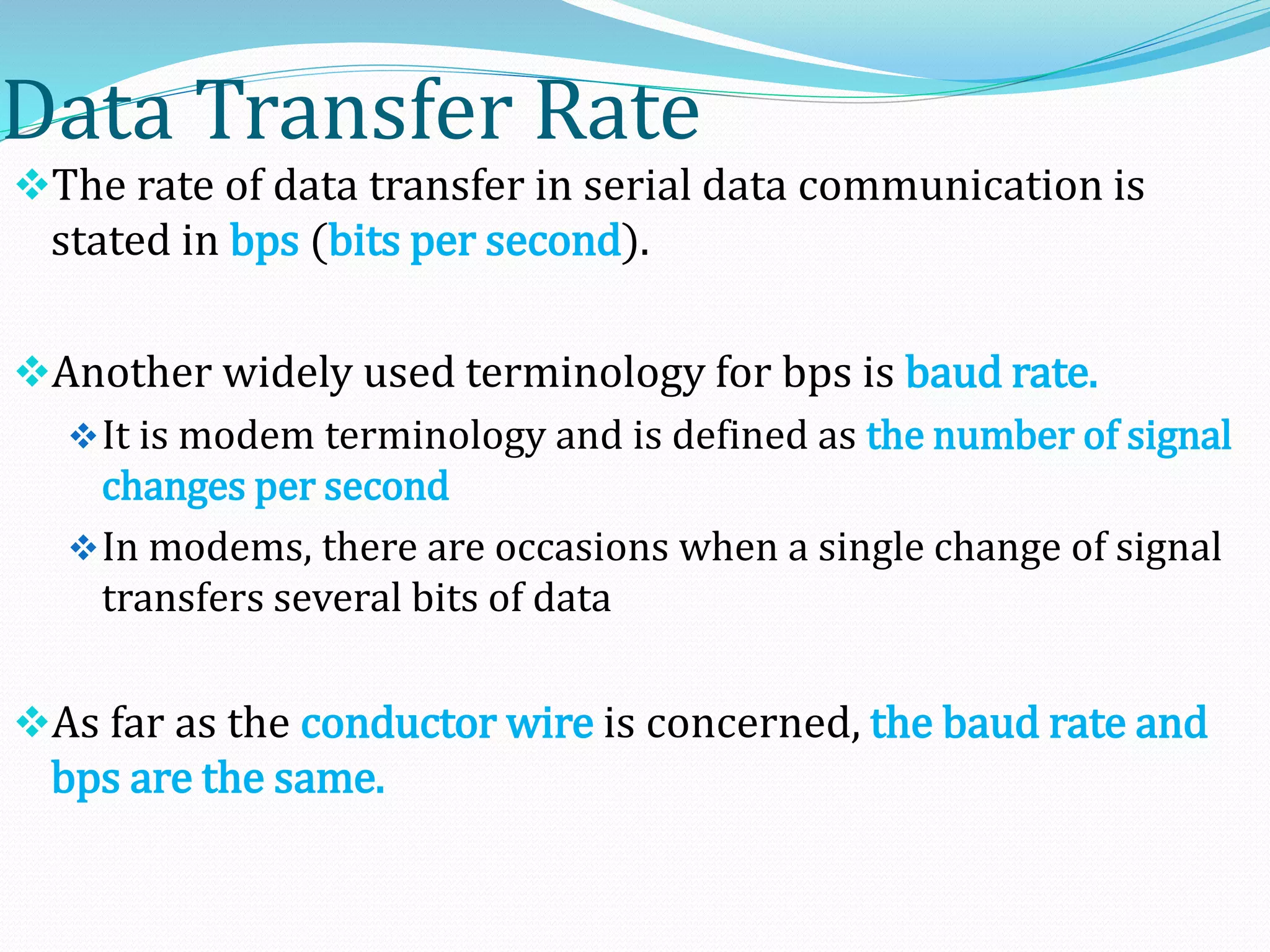 Data Transfer Rate
The rate of data transfer in serial data communication is
stated in bps (bits per second).
Another widely used terminology for bps is baud rate.
It is modem terminology and is defined as the number of signal
changes per second
In modems, there are occasions when a single change of signal
transfers several bits of data
As far as the conductor wire is concerned, the baud rate and
bps are the same.
 